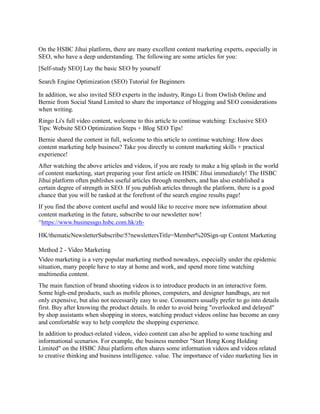 On the HSBC Jihui platform, there are many excellent content marketing experts, especially in
SEO, who have a deep understanding. The following are some articles for you:
[Self-study SEO] Lay the basic SEO by yourself
Search Engine Optimization (SEO) Tutorial for Beginners
In addition, we also invited SEO experts in the industry, Ringo Li from Owlish Online and
Bernie from Social Stand Limited to share the importance of blogging and SEO considerations
when writing.
Ringo Li's full video content, welcome to this article to continue watching: Exclusive SEO
Tips: Website SEO Optimization Steps + Blog SEO Tips!
Bernie shared the content in full, welcome to this article to continue watching: How does
content marketing help business? Take you directly to content marketing skills + practical
experience!
After watching the above articles and videos, if you are ready to make a big splash in the world
of content marketing, start preparing your first article on HSBC Jihui immediately! The HSBC
Jihui platform often publishes useful articles through members, and has also established a
certain degree of strength in SEO. If you publish articles through the platform, there is a good
chance that you will be ranked at the forefront of the search engine results page!
If you find the above content useful and would like to receive more new information about
content marketing in the future, subscribe to our newsletter now!
^https://www.businessgo.hsbc.com.hk/zh-
HK/thematicNewsletterSubscribe/5?newslettersTitle=Member%20Sign-up Content Marketing
Method 2 - Video Marketing
Video marketing is a very popular marketing method nowadays, especially under the epidemic
situation, many people have to stay at home and work, and spend more time watching
multimedia content.
The main function of brand shooting videos is to introduce products in an interactive form.
Some high-end products, such as mobile phones, computers, and designer handbags, are not
only expensive, but also not necessarily easy to use. Consumers usually prefer to go into details
first. Buy after knowing the product details. In order to avoid being "overlooked and delayed"
by shop assistants when shopping in stores, watching product videos online has become an easy
and comfortable way to help complete the shopping experience.
In addition to product-related videos, video content can also be applied to some teaching and
informational scenarios. For example, the business member "Start Hong Kong Holding
Limited" on the HSBC Jihui platform often shares some information videos and videos related
to creative thinking and business intelligence. value. The importance of video marketing lies in
 