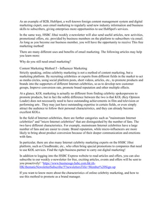 As an example of B2B, HubSpot, a well-known foreign content management system and digital
marketing expert, uses email marketing to regularly send new industry information and business
skills to subscribers, giving enterprises more opportunities to use HubSpot's services.
In the same way, HSBC Jihui weekly e-newsletter will also send useful articles, new activities,
promotional offers, etc. provided by business members on the platform to subscribers via email.
As long as you become our business member, you will have the opportunity to receive This free
marketing method!
There are many different uses and benefits of email marketing. The following articles may help
you learn more:
Why do you still need email marketing?
Content Marketing Method 5 - Influencer Marketing
Strictly speaking, online celebrity marketing is not a method of content marketing, but a
marketing platform. By recruiting celebrities or experts from different fields in the market to act
as media circles, using social platform posts, short videos, articles, etc., to promote products and
brands into the supporters of different Internet celebrities, so as to develop new customer
groups, Improve conversion rate, promote brand reputation and other multiple effects.
At a glance, KOL marketing is actually no different from finding celebrity spokespersons to
promote products, but in fact the subtle difference between the two is that KOL (Key Opinion
Leader) does not necessarily need to have outstanding achievements in film and television or
performing arts . They may just have outstanding expertise in certain fields, or even simply
attract the audience to follow their personal characteristics, and they can already become
excellent KOLs.
In the field of Internet celebrities, there are further categories such as "mainstream Internet
celebrities" and "micro Internet celebrities" that are distinguished by the number of fans. The
two have different characteristics. For example, mainstream Internet celebrities have a large
number of fans and are easier to create. Brand reputation, while micro-influencers are more
likely to bring about product conversion because of their deeper communication and emotions
with fans.
In particular, there are also many Internet celebrity marketing experts on the HSBC Jihui
platform, such as Cloudbreakr, etc., who often bring special promotions to companies that need
to use KOL services. Find the right business partner to carry out digital marketing!
In addition to logging into the HSBC Express website to read articles and offers, you can also
subscribe to our weekly e-newsletter for free, exciting articles, events and offers will be sent to
you proactively! ^https://www.businessgo.hsbc.com.hk/zh-
HK/thematicNewsletterSubscribe/5?newslettersTitle=Member%20Sign-up
If you want to know more about the characteristics of online celebrity marketing, and how to
use this method to promote as a brand manager.
 