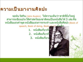 ความเป็ น มางานศิ ล ปะ
        จอห์น รัสกิน (John Ruskin) ให้ความเห็นว่า ชาติที่ยิ่งใหญ่
   สามารถเขียนประวัติศาสตร์ของชาติตนเป็นหนังสือได้ 3 เล่ม คือ
  หนังสือแห่งคำาพูด หนังสือแห่งการกระทำา และหนังสือศิลปะ (Book of
              speech, Book of doing, Book of art) นั่นคือ
                       1. หนังสือเกี่ยวกับวรรณคดี
                       2. หนังสือเกี่ยวกับสงคราม
                        3. หนังสือเกี่ยวกับศิลปะ
 