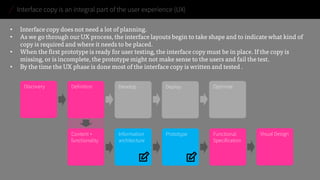 Interface copy is an integral part of the user experience (UX) 
• 
Interface copy does not need a lot of planning. 
• 
As we go through our UX process, the interface layouts begin to take shape and to indicate what kind of copy is required and where it needs to be placed. 
• 
When the first prototype is ready for user testing, the interface copy must be in place. If the copy is missing, or is incomplete, the prototype might not make sense to the users and fail the test. 
• 
By the time the UX phase is done most of the interface copy is written and tested . 
Information architecture 
Prototype 
Content + functionality 
Functional Specification 
Discovery 
Definition 
Develop 
Deploy 
Optimise 
Visual Design  