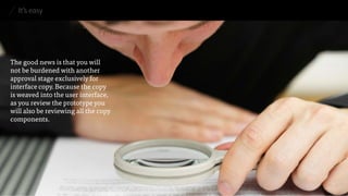 It’s easy 
The good news is that you will 
not be burdened with another approval stage exclusively for interface copy. Because the copy 
is weaved into the user interface, as you review the prototype you will also be reviewing all the copy components.  