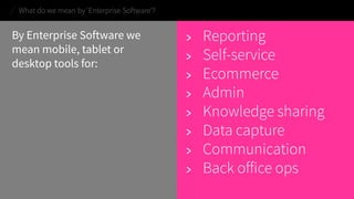 By Enterprise Software we mean mobile, tablet or desktop tools for: 
> 
Reporting 
> 
Self-service 
> 
Ecommerce 
> 
Admin 
> 
Knowledge sharing 
> 
Data capture 
> 
Communication 
> 
Back office ops 
What do we mean by ‘Enterprise Software’?  