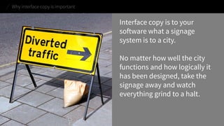 Interface copy is to your software what a signage system is to a city. 
No matter how well the city functions and how logically it has been designed, take the signage away and watch everything grind to a halt. 
Why interface copy is important  