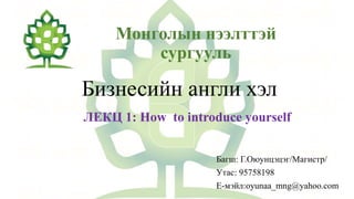 Монголын нээлттэй
сургууль
Бизнесийн англи хэл
ЛЕКЦ 1: How to introduce yourself
Багш: Г.Оюунцэцэг/Магистр/
Утас: 95758198
Е-мэйл:oyunaa_mng@yahoo.com
 