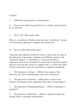 Content:
1. Fulfill the requirements as listed above.
2. Answer the following questions in 3 clearly separate parts
(I, II, and III).
I. Part I: (50–100 words total)
What is a worldview? Define what the term “worldview” means.
Use descriptive phrases to support your definition.
II. Part II: (300–500 words total)
Articulate the biblical worldview (what is believed) for each of
the following 5 questions. Support your biblical content with
scriptural support. A minimum of 2 relevant Scripture
references need to be included for each of the 5 questions below
(do not write out the verses) to support why it is believed. Each
of the 5 questions* must be answered in a separate paragraph.
1. The Question of Origin – (What is the origin of the
universe etc.? How did humanity come into existence?)
2. The Question of Identity – (What does it mean to be
human? Are humans more important than other living things?)
3. The Question of Meaning/Purpose – (What is humanity’s
purpose?)
4. The Question of Morality – (What is meant by right and
wrong? How is morality determined?)
 