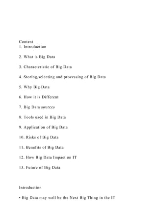 Content
1. Introduction
2. What is Big Data
3. Characteristic of Big Data
4. Storing,selecting and processing of Big Data
5. Why Big Data
6. How it is Different
7. Big Data sources
8. Tools used in Big Data
9. Application of Big Data
10. Risks of Big Data
11. Benefits of Big Data
12. How Big Data Impact on IT
13. Future of Big Data
Introduction
• Big Data may well be the Next Big Thing in the IT
 