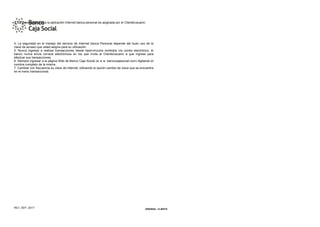 ORIGINAL: CLIENTE
REV. SEP. /2017
3. La clave de acceso a la aplicación Internet banca personal es asignada por el Cliente/usuario
4. La seguridad en el manejo del servicio de Internet banca Personal depende del buen uso de la
clave de acceso que usted asigna para su utilización.
5. Nunca ingresar a realizar transacciones desde hipervínculos recibidos vía correo electrónico, el
banco nunca envía correos electrónicos en los que invita al Cliente/usuario a que ingrese para
efectuar sus transacciones.
6. Siempre ingresar a la página Web de Banco Caja Social (w w w .bancocajasocial.com) digitando el
nombre completo de la misma.
7. Cambiar con frecuencia su clave de Internet, utilizando la opción cambio de clave que se encuentra
en el menú transaccional.
 