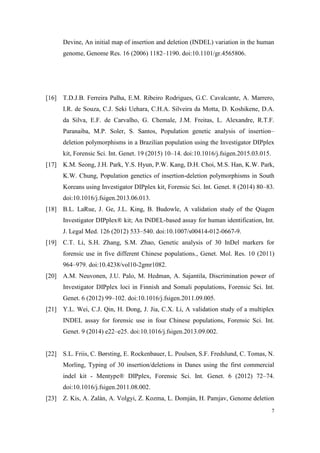 7
Devine, An initial map of insertion and deletion (INDEL) variation in the human
genome, Genome Res. 16 (2006) 1182–1190. doi:10.1101/gr.4565806.
[16] T.D.J.B. Ferreira Palha, E.M. Ribeiro Rodrigues, G.C. Cavalcante, A. Marrero,
I.R. de Souza, C.J. Seki Uehara, C.H.A. Silveira da Motta, D. Koshikene, D.A.
da Silva, E.F. de Carvalho, G. Chemale, J.M. Freitas, L. Alexandre, R.T.F.
Paranaiba, M.P. Soler, S. Santos, Population genetic analysis of insertion–
deletion polymorphisms in a Brazilian population using the Investigator DIPplex
kit, Forensic Sci. Int. Genet. 19 (2015) 10–14. doi:10.1016/j.fsigen.2015.03.015.
[17] K.M. Seong, J.H. Park, Y.S. Hyun, P.W. Kang, D.H. Choi, M.S. Han, K.W. Park,
K.W. Chung, Population genetics of insertion-deletion polymorphisms in South
Koreans using Investigator DIPplex kit, Forensic Sci. Int. Genet. 8 (2014) 80–83.
doi:10.1016/j.fsigen.2013.06.013.
[18] B.L. LaRue, J. Ge, J.L. King, B. Budowle, A validation study of the Qiagen
Investigator DIPplex® kit; An INDEL-based assay for human identification, Int.
J. Legal Med. 126 (2012) 533–540. doi:10.1007/s00414-012-0667-9.
[19] C.T. Li, S.H. Zhang, S.M. Zhao, Genetic analysis of 30 InDel markers for
forensic use in five different Chinese populations., Genet. Mol. Res. 10 (2011)
964–979. doi:10.4238/vol10-2gmr1082.
[20] A.M. Neuvonen, J.U. Palo, M. Hedman, A. Sajantila, Discrimination power of
Investigator DIPplex loci in Finnish and Somali populations, Forensic Sci. Int.
Genet. 6 (2012) 99–102. doi:10.1016/j.fsigen.2011.09.005.
[21] Y.L. Wei, C.J. Qin, H. Dong, J. Jia, C.X. Li, A validation study of a multiplex
INDEL assay for forensic use in four Chinese populations, Forensic Sci. Int.
Genet. 9 (2014) e22–e25. doi:10.1016/j.fsigen.2013.09.002.
[22] S.L. Friis, C. Børsting, E. Rockenbauer, L. Poulsen, S.F. Fredslund, C. Tomas, N.
Morling, Typing of 30 insertion/deletions in Danes using the first commercial
indel kit - Mentype® DIPplex, Forensic Sci. Int. Genet. 6 (2012) 72–74.
doi:10.1016/j.fsigen.2011.08.002.
[23] Z. Kis, A. Zalán, A. Volgyi, Z. Kozma, L. Domján, H. Pamjav, Genome deletion
 