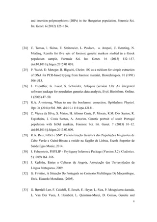 8
and insertion polymorphisms (DIPs) in the Hungarian population, Forensic Sci.
Int. Genet. 6 (2012) 125–126.
[24] C. Tomas, I. Skitsa, E. Steinmeier, L. Poulsen, a. Ampati, C. Børsting, N.
Morling, Results for five sets of forensic genetic markers studied in a Greek
population sample, Forensic Sci. Int. Genet. 16 (2015) 132–137.
doi:10.1016/j.fsigen.2015.01.001.
[25] P. Walsh, D. Metzger, R. Higuchi, Chelex 100 as a médium for simple extraction
of DNA for PCR-based typing from forensic material, Biotechniques. 10 (1991)
506–513.
[26] L. Excoffier, G. Laval, S. Schneider, Arlequin (version 3.0): An integrated
software package for population genetics data analysis, Evol. Bioinform. Online.
1 (2005) 47–50.
[27] R.A. Armstrong, When to use the bonferroni correction, Ophthalmic Physiol.
Opt. 34 (2014) 502–508. doi:10.1111/opo.12131.
[28] C. Vieira da Silva, S. Matos, H. Afonso Costa, P. Morais, R.M. Dos Santos, R.
Espinheira, J. Costa Santos, A. Amorim, Genetic portrait of south Portugal
population with InDel markers, Forensic Sci. Int. Genet. 7 (2013) 10–12.
doi:10.1016/j.fsigen.2013.03.009.
[29] R.A. Reis, InDel e SNP: Caracterização Genética das Populações Imigrantes de
Cabo Verde e Guiné-Bissau a residir na Região de Lisboa, Escola Superior de
Saúde Egas Moniz, 2014.
[30] J. Felsenstein, PHYLIP - Phylogeny Inference Package (Version 3.2), Cladistics.
5 (1989) 164–166.
[31] J. Redinha, Etnias e Culturas de Angola, Associação das Universidades de
Língua Portuguesa, 2009.
[32] G. Firmino, A Situação Do Português no Contexto Multilingue De Moçambique,
Univ. Eduardo Mondlane. (2005).
[33] G. Berniell-Lee, F. Calafell, E. Bosch, E. Heyer, L. Sica, P. Mouguiama-daouda,
L. Van Der Veen, J. Hombert, L. Quintana-Murci, D. Comas, Genetic and
 