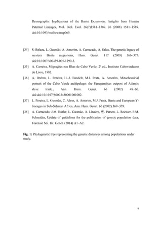 9
Demographic Implications of the Bantu Expansion : Insights from Human
Paternal Lineages, Mol. Biol. Evol. 26(7)1581–1589. 26 (2008) 1581–1589.
doi:10.1093/molbev/msp069.
[34] S. Beleza, L. Gusmão, A. Amorim, A. Carracedo, A. Salas, The genetic legacy of
western Bantu migrations, Hum. Genet. 117 (2005) 366–375.
doi:10.1007/s00439-005-1290-3.
[35] A. Carreira, Migrações nas Ilhas de Cabo Verde, 2a
ed., Instituto Caboverdeano
do Livro, 1983.
[36] A. Brehm, L. Pereira, H.-J. Bandelt, M.J. Prata, A. Amorim, Mitochondrial
portrait of the Cabo Verde archipelago: the Senegambian outpost of Atlantic
slave trade., Ann. Hum. Genet. 66 (2002) 49–60.
doi:doi:10.1017/S0003480001001002.
[37] L. Pereira, L. Gusmão, C. Alves, A. Amorim, M.J. Prata, Bantu and European Y-
lineages in Sub-Saharan Africa, Ann. Hum. Genet. 66 (2002) 369–378.
[38] A. Carracedo, J.M. Butler, L. Gusmão, A. Linacre, W. Parson, L. Roewer, P.M.
Schneider, Update of guidelines for the publication of genetic population data,
Forensic Sci. Int. Genet. (2014) A1–A2.
Fig. 1: Phylogenetic tree representing the genetic distances among populations under
study.
 