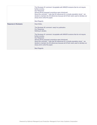 The Reviewer #1 comment: Acceptable with MINOR revisions that do not require
further scrutiny.
Our Response:
Almost all the proposed corrections were introduced.
About the comment " I also feel 38 references for a simple population study ", we
decide to maintain the 38 references because all of them were used to develop our
study and to write this paper.
Best Regards
Response to Reviewers: Dear Editor,
The Reviewer #2 comment: ready for publication.
Our Response:
Nothing to declare.
The Reviewer #1 comment: Acceptable with MINOR revisions that do not require
further scrutiny.
Our Response:
Almost all the proposed corrections were introduced.
About the comment “ I also feel 38 references for a simple population study ”, we
decide to maintain the 38 references because all of them were used to develop our
study and to write this paper.
Best Regards
Powered by Editorial Manager® and ProduXion Manager® from Aries Systems Corporation
 