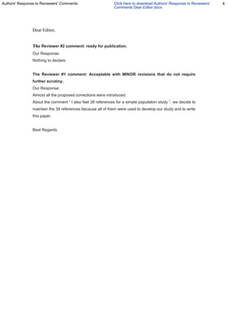 Dear Editor,
The Reviewer #2 comment: ready for publication.
Our Response:
Nothing to declare.
The Reviewer #1 comment: Acceptable with MINOR revisions that do not require
further scrutiny.
Our Response:
Almost all the proposed corrections were introduced.
About the comment “ I also feel 38 references for a simple population study ”, we decide to
maintain the 38 references because all of them were used to develop our study and to write
this paper.
Best Regards
Authors' Response to Reviewers' Comments Click here to download Authors' Response to Reviewers'
Comments Dear Editor.docx
 