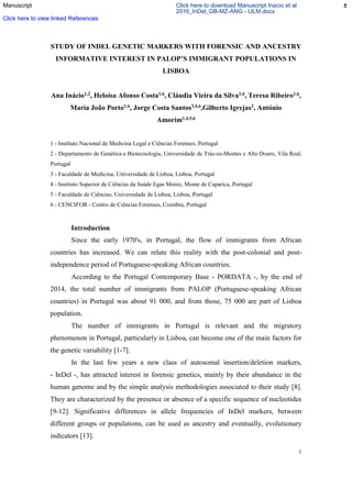1
STUDY OF INDEL GENETIC MARKERS WITH FORENSIC AND ANCESTRY
INFORMATIVE INTEREST IN PALOP’S IMMIGRANT POPULATIONS IN
LISBOA
Ana Inácio1,2, Heloísa Afonso Costa1,6, Cláudia Vieira da Silva1,6, Teresa Ribeiro1,6,
Maria João Porto1,6, Jorge Costa Santos3,4,6,Gilberto Igrejas2, António
Amorim1,4,5,6
1 - Instituto Nacional de Medicina Legal e Ciências Forenses, Portugal
2 - Departamento de Genética e Biotecnologia, Universidade de Trás-os-Montes e Alto Douro, Vila Real,
Portugal
3 - Faculdade de Medicina, Universidade de Lisboa, Lisboa, Portugal
4 - Instituto Superior de Ciências da Saúde Egas Moniz, Monte de Caparica, Portugal
5 - Faculdade de Ciências, Universidade de Lisboa, Lisboa, Portugal
6 - CENCIFOR - Centro de Ciências Forenses, Coimbra, Portugal
Introduction
Since the early 1970's, in Portugal, the flow of immigrants from African
countries has increased. We can relate this reality with the post-colonial and post-
independence period of Portuguese-speaking African countries.
According to the Portugal Contemporary Base - PORDATA -, by the end of
2014, the total number of immigrants from PALOP (Portuguese-speaking African
countries) in Portugal was about 91 000, and from those, 75 000 are part of Lisboa
population.
The number of immigrants in Portugal is relevant and the migratory
phenomenon in Portugal, particularly in Lisboa, can become one of the main factors for
the genetic variability [1-7].
In the last few years a new class of autosomal insertion/deletion markers,
- InDel -, has attracted interest in forensic genetics, mainly by their abundance in the
human genome and by the simple analysis methodologies associated to their study [8].
They are characterized by the presence or absence of a specific sequence of nucleotides
[9-12]. Significative differences in allele frequencies of InDel markers, between
different groups or populations, can be used as ancestry and eventually, evolutionary
indicators [13].
Manuscript Click here to download Manuscript Inacio et al
2016_InDel_GB-MZ-ANG - IJLM.docx
Click here to view linked References
 