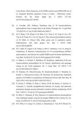 6
Costa Santos, Allele frequencies of all CODIS and four non-CODIS STR loci of
an immigrant Brazilian population living in Lisbon – Preliminary results,
Forensic Sci. Int. Genet. Suppl. Ser. 3 (2011) 127–128.
doi:10.1016/j.fsigss.2011.08.063.
[8] A. Carvalho, M.F. Pinheiro, Population data of 30 insertion/delection
polymorphisms from a sample taken in the North of Portugal, Int. J. Legal Med.
127 (2013) 65–67. doi:10.1007/s00414-012-0693-7.
[9] H.-T. Meng, Y.-D. Zhang, C.-M. Shen, G.-L. Yuan, C.-H. Yang, R. Jin, J.-W.
Yan, H.-D. Wang, W.-J. Liu, H. Jing, B.-F. Zhu, Genetic polymorphism analyses
of 30 InDels in Chinese Xibe ethnic group and its population genetic
differentiations with other groups, Sci. Rep. 5 (2015) 8260.
doi:10.1038/srep08260.
[10] B.L. LaRue, R. Lagacé, C.W. Chang, A. Holt, L. Hennessy, J. Ge, J.L. King, R.
Chakraborty, B. Budowle, Characterization of 114 insertion/deletion (INDEL)
polymorphisms, and selection for a global INDEL panel for human identification,
Leg. Med. 16 (2014) 26–32. doi:10.1016/j.legalmed.2013.10.006.
[11] A. Zidkova, A. Horinek, V. Kebrdlova, M. Korabecna, Application of the new
insertion-deletion polymorphism kit for forensic identification and parentage
testing on the Czech population, Int. J. Legal Med. 127 (2013) 7–10.
doi:10.1007/s00414-011-0649-3.
[12] W. Pepinski, M. Abreu-Glowacka, M. Koralewska-Kordel, E. Michalak, K.
Kordel, A. Niemcunowicz-Janica, M. Szeremeta, M. Konarzewska, Population
genetics of 30 INDELs in populations of Poland and Taiwan, Mol. Biol. Rep. 40
(2013) 4333–4338. doi:10.1007/s11033-013-2521-7.
[13] R. Pereira, C. Phillips, N. Pinto, C. Santos, S.E.B. dos Santos, A. Amorim, Á.
Carracedo, L. Gusmão, Straightforward inference of ancestry and admixture
proportions through ancestry-informative insertion deletion multiplexing, PLoS
One. 7 (2012) 1–10. doi:10.1371/journal.pone.0029684.
[14] R. Klein, C. Neumann, R. Roy, Detection of insertion/deletion polymorphisms
from challenged samples using the Investigator DIPplex® Kit, Forensic Sci. Int.
Genet. 16 (2015) 29–37. doi:10.1016/j.fsigen.2014.11.020.
[15] R.E. Mills, C.T. Luttig, C.E. Larkins, A. Beauchamp, C. Tsui, W.S. Pittard, S.E.
 