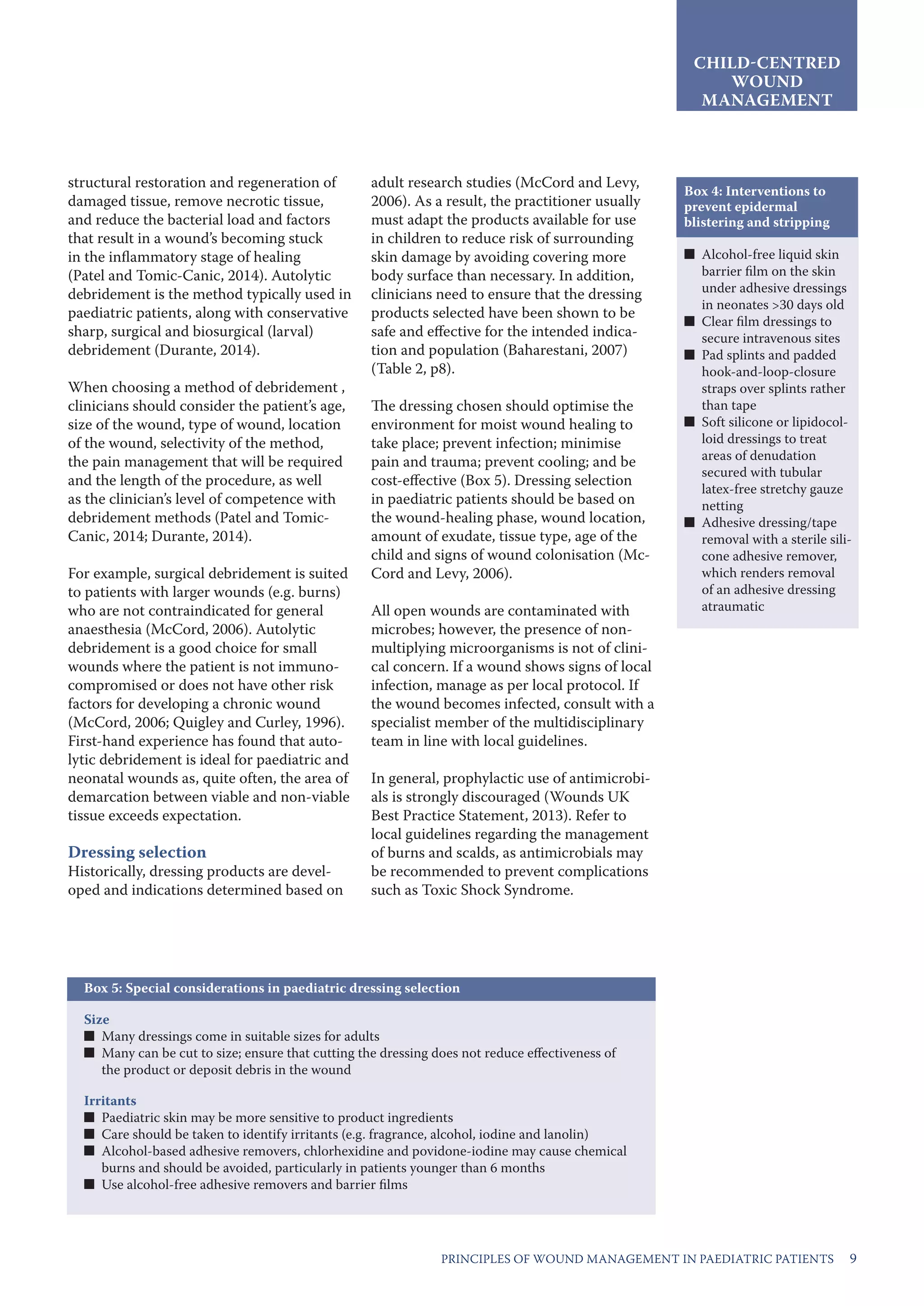 9PRINCIPLES OF WOUND MANAGEMENT IN PAEDIATRIC PATIENTS
structural restoration and regeneration of
damaged tissue, remove necrotic tissue,
and reduce the bacterial load and factors
that result in a wound’s becoming stuck
in the inflammatory stage of healing
(Patel and Tomic-Canic, 2014). Autolytic
debridement is the method typically used in
paediatric patients, along with conservative
sharp, surgical and biosurgical (larval)
debridement (Durante, 2014).
When choosing a method of debridement ,
clinicians should consider the patient’s age,
size of the wound, type of wound, location
of the wound, selectivity of the method,
the pain management that will be required
and the length of the procedure, as well
as the clinician’s level of competence with
debridement methods (Patel and Tomic-
Canic, 2014; Durante, 2014).
For example, surgical debridement is suited
to patients with larger wounds (e.g. burns)
who are not contraindicated for general
anaesthesia (McCord, 2006). Autolytic
debridement is a good choice for small
wounds where the patient is not immuno-
compromised or does not have other risk
factors for developing a chronic wound
(McCord, 2006; Quigley and Curley, 1996).
First-hand experience has found that auto-
lytic debridement is ideal for paediatric and
neonatal wounds as, quite often, the area of
demarcation between viable and non-viable
tissue exceeds expectation.
Dressing selection
Historically, dressing products are devel-
oped and indications determined based on
adult research studies (McCord and Levy,
2006). As a result, the practitioner usually
must adapt the products available for use
in children to reduce risk of surrounding
skin damage by avoiding covering more
body surface than necessary. In addition,
clinicians need to ensure that the dressing
products selected have been shown to be
safe and effective for the intended indica-
tion and population (Baharestani, 2007)
(Table 2, p8).
The dressing chosen should optimise the
environment for moist wound healing to
take place; prevent infection; minimise
pain and trauma; prevent cooling; and be
cost-effective (Box 5). Dressing selection
in paediatric patients should be based on
the wound-healing phase, wound location,
amount of exudate, tissue type, age of the
child and signs of wound colonisation (Mc-
Cord and Levy, 2006).
All open wounds are contaminated with
microbes; however, the presence of non-
multiplying microorganisms is not of clini-
cal concern. If a wound shows signs of local
infection, manage as per local protocol. If
the wound becomes infected, consult with a
specialist member of the multidisciplinary
team in line with local guidelines.
In general, prophylactic use of antimicrobi-
als is strongly discouraged (Wounds UK
Best Practice Statement, 2013). Refer to
local guidelines regarding the management
of burns and scalds, as antimicrobials may
be recommended to prevent complications
such as Toxic Shock Syndrome.
CHILD-CENTRED
WOUND
MANAGEMENT
Box 4: Interventions to
prevent epidermal
blistering and stripping
■■ Alcohol-free liquid skin
barrier film on the skin
under adhesive dressings
in neonates >30 days old	
■■ Clear film dressings to
secure intravenous sites
■■ Pad splints and padded
hook-and-loop-closure
straps over splints rather
than tape
■■ Soft silicone or lipidocol-
loid dressings to treat
areas of denudation
secured with tubular
latex-free stretchy gauze
netting
■■ Adhesive dressing/tape
removal with a sterile sili-
cone adhesive remover,
which renders removal
of an adhesive dressing
atraumatic
Box 5: Special considerations in paediatric dressing selection
Size
■■ Many dressings come in suitable sizes for adults
■■ Many can be cut to size; ensure that cutting the dressing does not reduce effectiveness of
the product or deposit debris in the wound
Irritants
■■ Paediatric skin may be more sensitive to product ingredients
■■ Care should be taken to identify irritants (e.g. fragrance, alcohol, iodine and lanolin)
■■ Alcohol-based adhesive removers, chlorhexidine and povidone-iodine may cause chemical
burns and should be avoided, particularly in patients younger than 6 months
■■ Use alcohol-free adhesive removers and barrier films
 