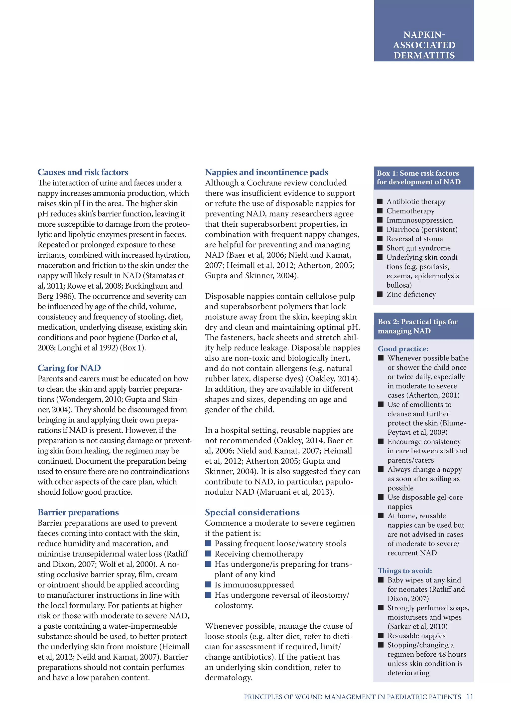 11PRINCIPLES OF WOUND MANAGEMENT IN PAEDIATRIC PATIENTS
NAPKIN-
ASSOCIATED
DERMATITIS
Causes and risk factors
The interaction of urine and faeces under a
nappy increases ammonia production, which
raises skin pH in the area. The higher skin
pH reduces skin’s barrier function, leaving it
more susceptible to damage from the proteo-
lytic and lipolytic enzymes present in faeces.
Repeated or prolonged exposure to these
irritants, combined with increased hydration,
maceration and friction to the skin under the
nappy will likely result in NAD (Stamatas et
al, 2011; Rowe et al, 2008; Buckingham and
Berg 1986). The occurrence and severity can
be influenced by age of the child, volume,
consistency and frequency of stooling, diet,
medication, underlying disease, existing skin
conditions and poor hygiene (Dorko et al,
2003; Longhi et al 1992) (Box 1).
Caring for NAD
Parents and carers must be educated on how
to clean the skin and apply barrier prepara-
tions (Wondergem, 2010; Gupta and Skin-
ner, 2004). They should be discouraged from
bringing in and applying their own prepa-
rations if NAD is present. However, if the
preparation is not causing damage or prevent-
ing skin from healing, the regimen may be
continued. Document the preparation being
used to ensure there are no contraindications
with other aspects of the care plan, which
should follow good practice.
Barrier preparations
Barrier preparations are used to prevent
faeces coming into contact with the skin,
reduce humidity and maceration, and
minimise transepidermal water loss (Ratliff
and Dixon, 2007; Wolf et al, 2000). A no-
sting occlusive barrier spray, film, cream
or ointment should be applied according
to manufacturer instructions in line with
the local formulary. For patients at higher
risk or those with moderate to severe NAD,
a paste containing a water-impermeable
substance should be used, to better protect
the underlying skin from moisture (Heimall
et al, 2012; Neild and Kamat, 2007). Barrier
preparations should not contain perfumes
and have a low paraben content.
Nappies and incontinence pads
Although a Cochrane review concluded
there was insufficient evidence to support
or refute the use of disposable nappies for
preventing NAD, many researchers agree
that their superabsorbent properties, in
combination with frequent nappy changes,
are helpful for preventing and managing
NAD (Baer et al, 2006; Nield and Kamat,
2007; Heimall et al, 2012; Atherton, 2005;
Gupta and Skinner, 2004).
Disposable nappies contain cellulose pulp
and superabsorbent polymers that lock
moisture away from the skin, keeping skin
dry and clean and maintaining optimal pH.
The fasteners, back sheets and stretch abil-
ity help reduce leakage. Disposable nappies
also are non-toxic and biologically inert,
and do not contain allergens (e.g. natural
rubber latex, disperse dyes) (Oakley, 2014).
In addition, they are available in different
shapes and sizes, depending on age and
gender of the child.
In a hospital setting, reusable nappies are
not recommended (Oakley, 2014; Baer et
al, 2006; Nield and Kamat, 2007; Heimall
et al, 2012; Atherton 2005; Gupta and
Skinner, 2004). It is also suggested they can
contribute to NAD, in particular, papulo-
nodular NAD (Maruani et al, 2013).
Special considerations
Commence a moderate to severe regimen
if the patient is:
■	Passing frequent loose/watery stools
■	Receiving chemotherapy
■	Has undergone/is preparing for trans-
plant of any kind
■	Is immunosuppressed
■	Has undergone reversal of ileostomy/
colostomy.
Whenever possible, manage the cause of
loose stools (e.g. alter diet, refer to dieti-
cian for assessment if required, limit/
change antibiotics). If the patient has
an underlying skin condition, refer to
dermatology. 
Box 2: Practical tips for
managing NAD
Good practice:
■■ Whenever possible bathe
or shower the child once
or twice daily, especially
in moderate to severe
cases (Atherton, 2001)
■■ Use of emollients to
cleanse and further
protect the skin (Blume-
Peytavi et al, 2009)
■■ Encourage consistency
in care between staff and
parents/carers
■■ Always change a nappy
as soon after soiling as
possible
■■ Use disposable gel-core
nappies
■■ At home, reusable
nappies can be used but
are not advised in cases
of moderate to severe/
recurrent NAD
Things to avoid:
■■ Baby wipes of any kind
for neonates (Ratliff and
Dixon, 2007)
■■ Strongly perfumed soaps,
moisturisers and wipes
(Sarkar et al, 2010)
■■ Re-usable nappies
■■ Stopping/changing a
regimen before 48 hours
unless skin condition is
deteriorating
Box 1: Some risk factors
for development of NAD
■■ Antibiotic therapy
■■ Chemotherapy
■■ Immunosuppression
■■ Diarrhoea (persistent)
■■ Reversal of stoma
■■ Short gut syndrome
■■ Underlying skin condi-
tions (e.g. psoriasis,
eczema, epidermolysis
bullosa)
■■ Zinc deficiency
 