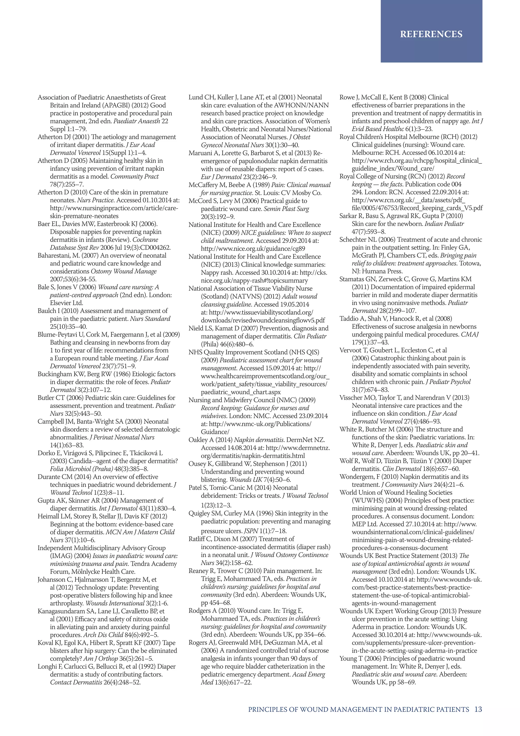13PRINCIPLES OF WOUND MANAGEMENT IN PAEDIATRIC PATIENTS
references
Association of Paediatric Anaesthetists of Great
Britain and Ireland (APAGBI) (2012) Good
practice in postoperative and procedural pain
management, 2nd edn. Paediatr Anaesth 22
Suppl 1:1–79.
Atherton DJ (2001) The aetiology and management
of irritant diaper dermatitis. J Eur Acad
Dermatol Venereol 15(Suppl 1):1–4.
Atherton D (2005) Maintaining healthy skin in
infancy using prevention of irritant napkin
dermatitis as a model. Community Pract
78(7):255–7.
Atherton D (2010) Care of the skin in premature
neonates. Nurs Practice. Accessed 01.10.2014 at:
http://www.nursinginpractice.com/article/care-
skin-premature-neonates
Baer EL, Davies MW, Easterbrook KJ (2006).
Disposable nappies for preventing napkin
dermatitis in infants (Review). Cochrane
Database Syst Rev 2006 Jul 19;(3):CD004262.
Baharestani, M. (2007) An overview of neonatal
and pediatric wound care knowledge and
considerations Ostomy Wound Manage
2007;53(6):34-55.
Bale S, Jones V (2006) Wound care nursing: A
patient-centred approach (2nd edn). London:
Elsevier Ltd.
Baulch I (2010) Assessment and management of
pain in the paediatric patient. Nurs Standard
25(10):35–40.
Blume-Peytavi U, Cork M, Faergemann J, et al (2009)
Bathing and cleansing in newborns from day
1 to first year of life: recommendations from
a European round table meeting. J Eur Acad
Dermatol Venereol 23(7):751–9.
Buckingham KW, Berg RW (1986) Etiologic factors
in diaper dermatitis: the role of feces. Pediatr
Dermatol 3(2):107–12.
Butler CT (2006) Pediatric skin care: Guidelines for
assessment, prevention and treatment. Pediatr
Nurs 32(5):443–50.
Campbell JM, Banta-Wright SA (2000) Neonatal
skin disorders: a review of selected dermatologic
abnormalities. J Perinat Neonatal Nurs
14(1):63–83.
Dorko E, Virágová S, Pilipcinec E, Tkáciková L
(2003) Candida--agent of the diaper dermatitis?
Folia Microbiol (Praha) 48(3):385–8.
Durante CM (2014) An overview of effective
techniques in paediatric wound debridement. J
Wound Technol 1(23):8–11.
Gupta AK, Skinner AR (2004) Management of
diaper dermatitis. Int J Dermatol 43(11):830–4.
Heimall LM, Storey B, Stellar JJ, Davis KF (2012)
Beginning at the bottom: evidence-based care
of diaper dermatitis. MCN Am J Matern Child
Nurs 37(1):10–6.
Independent Multidisciplinary Advisory Group
(IMAG) (2004) Issues in paediatric wound care:
minimising trauma and pain. Tendra Academy
Forum, Mölnlycke Health Care.
Johansson C, Hjalmarsson T, Bergentz M, et
al (2012) Technology update: Preventing
post-operative blisters following hip and knee
arthroplasty. Wounds International 3(2):1-6.
Kanagasundaram SA, Lane LJ, Cavalletto BP, et
al (2001) Efficacy and safety of nitrous oxide
in alleviating pain and anxiety during painful
procedures. Arch Dis Child 84(6):492–5.
Koval KJ, Egol KA, Hibert R, Spratt KF (2007) Tape
blisters after hip surgery: Can the be eliminated
completely? Am J Orthop 36(5):261–5.
Longhi F, Carlucci G, Bellucci R, et al (1992) Diaper
dermatitis: a study of contributing factors.
Contact Dermatitis 26(4):248–52.
Lund CH, Kuller J, Lane AT, et al (2001) Neonatal
skin care: evaluation of the AWHONN/NANN
research based practice project on knowledge
and skin care practices. Association of Women’s
Health, Obstetric and Neonatal Nurses/National
Association of Neonatal Nurses. J Obstet
Gynecol Neonatal Nurs 30(1):30–40.
Maruani A, Lorette G, Barbarot S, et al (2013) Re-
emergence of papulonodular napkin dermatitis
with use of reusable diapers: report of 5 cases.
Eur J Dermatol 23(2):246–9.
McCaffery M, Beebe A (1989) Pain: Clinical manual
for nursing practice. St. Louis: CV Mosby Co.
McCord S, Levy M (2006) Practical guide to
paediatric wound care. Semin Plast Surg
20(3):192–9.
National Institute for Health and Care Excellence
(NICE) (2009) NICE guidelines: When to suspect
child maltreatment. Accessed 29.09.2014 at:
http://www.nice.org.uk/guidance/cg89
National Institute for Health and Care Excellence
(NICE) (2013) Clinical knowledge summaries:
Nappy rash. Accessed 30.10.2014 at: http://cks.
nice.org.uk/nappy-rash#!topicsummary
National Association of Tissue Viability Nurse
(Scotland) (NATVNS) (2012) Adult wound
cleansing guideline. Accessed 19.05.2014
at: http://www.tissueviabilityscotland.org/
downloads/revisedwoundcleansingflowv5.pdf
Nield LS, Kamat D (2007) Prevention, diagnosis and
management of diaper dermatitis. Clin Pediatr
(Phila) 46(6):480–6.
NHS Quality Improvement Scotland (NHS QIS)
(2009) Paediatric assessment chart for wound
management. Accessed 15.09.2014 at: http://
www.healthcareimprovementscotland.org/our_
work/patient_safety/tissue_viability_resources/
paediatric_wound_chart.aspx
Nursing and Midwifery Council (NMC) (2009)
Record keeping: Guidance for nurses and
midwives. London: NMC. Accessed 23.09.2014
at: http://www.nmc-uk.org/Publications/
Guidance/
Oakley A (2014) Napkin dermatitis. DermNet NZ.
Accessed 14.08.2014 at: http://www.dermnetnz.
org/dermatitis/napkin-dermatitis.html
Ousey K, Gillibrand W, Stephenson J (2011)
Understanding and preventing wound
blistering. Wounds UK 7(4):50–6.
Patel S, Tomic-Canic M (2014) Neonatal
debridement: Tricks or treats. J Wound Technol
1(23):12–3.
Quigley SM, Curley MA (1996) Skin integrity in the
paediatric population: preventing and managing
pressure ulcers. JSPN 1(1):7–18.
Ratliff C, Dixon M (2007) Treatment of
incontinence-associated dermatitis (diaper rash)
in a neonatal unit. J Wound Ostomy Continence
Nurs 34(2):158–62.
Reaney R, Trower C (2010) Pain management. In:
Trigg E, Mohammaed TA, eds. Practices in
children’s nursing: guidelines for hospital and
community (3rd edn). Aberdeen: Wounds UK,
pp 454–68.
Rodgers A (2010) Wound care. In: Trigg E,
Mohammaed TA, eds. Practices in children’s
nursing: guidelines for hospital and community
(3rd edn). Aberdeen: Wounds UK, pp 354–66.
Rogers AJ, Greenwald MH, DeGuzman MA, et al
(2006) A randomized controlled trial of sucrose
analgesia in infants younger than 90 days of
age who require bladder catheterization in the
pediatric emergency department. Acad Emerg
Med 13(6):617–22.
Rowe J, McCall E, Kent B (2008) Clinical
effectiveness of barrier preparations in the
prevention and treatment of nappy dermatitis in
infants and preschool children of nappy age. Int J
Evid Based Healthc 6(1):3–23.
Royal Children’s Hospital Melbourne (RCH) (2012)
Clinical guidelines (nursing): Wound care.
Melbourne: RCH. Accessed 06.10.2014 at:
http://www.rch.org.au/rchcpg/hospital_clinical_
guideline_index/Wound_care/
Royal College of Nursing (RCN) (2012) Record
keeping — the facts. Publication code 004
294. London: RCN. Accessed 22.09.2014 at:
http://www.rcn.org.uk/__data/assets/pdf_
file/0005/476753/Record_keeping_cards_V5.pdf
Sarkar R, Basu S, Agrawal RK, Gupta P (2010)
Skin care for the newborn. Indian Pediatr
47(7):593–8.
Schechter NL (2006) Treatment of acute and chronic
pain in the outpatient setting. In: Finley GA,
McGrath PJ, Chambers CT, eds. Bringing pain
relief to children: treatment approaches. Totowa,
NJ: Humana Press.
Stamatas GN, Zerweck C, Grove G, Martins KM
(2011) Documentation of impaired epidermal
barrier in mild and moderate diaper dermatitis
in vivo using noninvasive methods. Pediatr
Dermatol 28(2):99–107.
Taddio A, Shah V, Hancock R, et al (2008)
Effectiveness of sucrose analgesia in newborns
undergoing painful medical procedures. CMAJ
179(1):37–43.
Vervoot T, Goubert L, Eccleston C, et al
(2006) Catastrophic thinking about pain is
independently associated with pain severity,
disability and somatic complaints in school
children with chronic pain. J Pediatr Psychol
31(7):674–83.
Visscher MO, Taylor T, and Narendran V (2013)
Neonatal intensive care practices and the
influence on skin condition. J Eur Acad
Dermatol Venereol 27(4):486–93.
White R, Butcher M (2006) The structure and
functions of the skin: Paediatric variations. In:
White R, Denyer J, eds. Paediatric skin and
wound care. Aberdeen: Wounds UK, pp 20–41.
Wolf R, Wolf D, Tüzün B, Tüzün Y (2000) Diaper
dermatitis. Clin Dermatol 18(6):657–60.
Wondergem, F (2010) Napkin dermatitis and its
treatment. J Community Nurs 24(4):21–6.
World Union of Wound Healing Societies
(WUWHS) (2004) Principles of best practice:
minimising pain at wound dressing-related
procedures. A consensus document. London:
MEP Ltd. Accessed 27.10.2014 at: http://www.
woundsinternational.com/clinical-guidelines/
minimising-pain-at-wound-dressing-related-
procedures-a-consensus-document
Wounds UK Best Practice Statement (2013) The
use of topical antimicrobial agents in wound
management (3rd edn). London: Wounds UK.
Accessed 10.10.2014 at: http://www.wounds-uk.
com/best-practice-statements/best-practice-
statement-the-use-of-topical-antimicrobial-
agents-in-wound-management
Wounds UK Expert Working Group (2013) Pressure
ulcer prevention in the acute setting: Using
Aderma in practice. London: Wounds UK.
Accessed 30.10.2014 at: http://www.wounds-uk.
com/supplements/pressure-ulcer-prevention-
in-the-acute-setting-using-aderma-in-practice
Young T (2006) Principles of paediatric wound
management. In: White R, Denyer J, eds.
Paediatric skin and wound care. Aberdeen:
Wounds UK, pp 58–69.
 