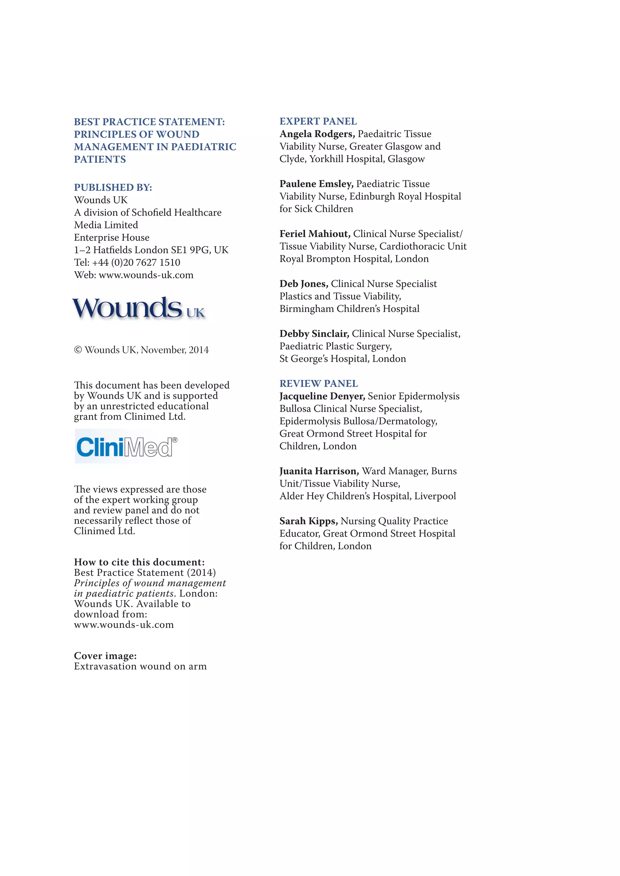 PUBLISHED BY:
Wounds UK
A division of Schofield Healthcare
Media Limited
Enterprise House
1–2 Hatfields London SE1 9PG, UK
Tel: +44 (0)20 7627 1510
Web: www.wounds-uk.com
© Wounds UK, November, 2014
This document has been developed
by Wounds UK and is supported
by an unrestricted educational
grant from Clinimed Ltd.
The views expressed are those
of the expert working group
and review panel and do not
necessarily reflect those of
Clinimed Ltd.
How to cite this document:
Best Practice Statement (2014)
Principles of wound management
in paediatric patients. London:
Wounds UK. Available to
download from:
www.wounds-uk.com
Cover image:
Extravasation wound on arm
BEST PRACTICE STATEMENT:
Principles of wound
management in paediatric
patients
EXPERT PANEL
Angela Rodgers, Paedaitric Tissue
Viability Nurse, Greater Glasgow and
Clyde, Yorkhill Hospital, Glasgow
Paulene Emsley, Paediatric Tissue
Viability Nurse, Edinburgh Royal Hospital
for Sick Children
Feriel Mahiout, Clinical Nurse Specialist/
Tissue Viability Nurse, Cardiothoracic Unit
Royal Brompton Hospital, London
Deb Jones, Clinical Nurse Specialist
Plastics and Tissue Viability,
Birmingham Children’s Hospital
Debby Sinclair, Clinical Nurse Specialist,
Paediatric Plastic Surgery,
St George’s Hospital, London
REVIEW PANEL
Jacqueline Denyer, Senior Epidermolysis
Bullosa Clinical Nurse Specialist,
Epidermolysis Bullosa/Dermatology,
Great Ormond Street Hospital for
Children, London
Juanita Harrison, Ward Manager, Burns
Unit/Tissue Viability Nurse,
Alder Hey Children’s Hospital, Liverpool
Sarah Kipps, Nursing Quality Practice
Educator, Great Ormond Street Hospital
for Children, London
 