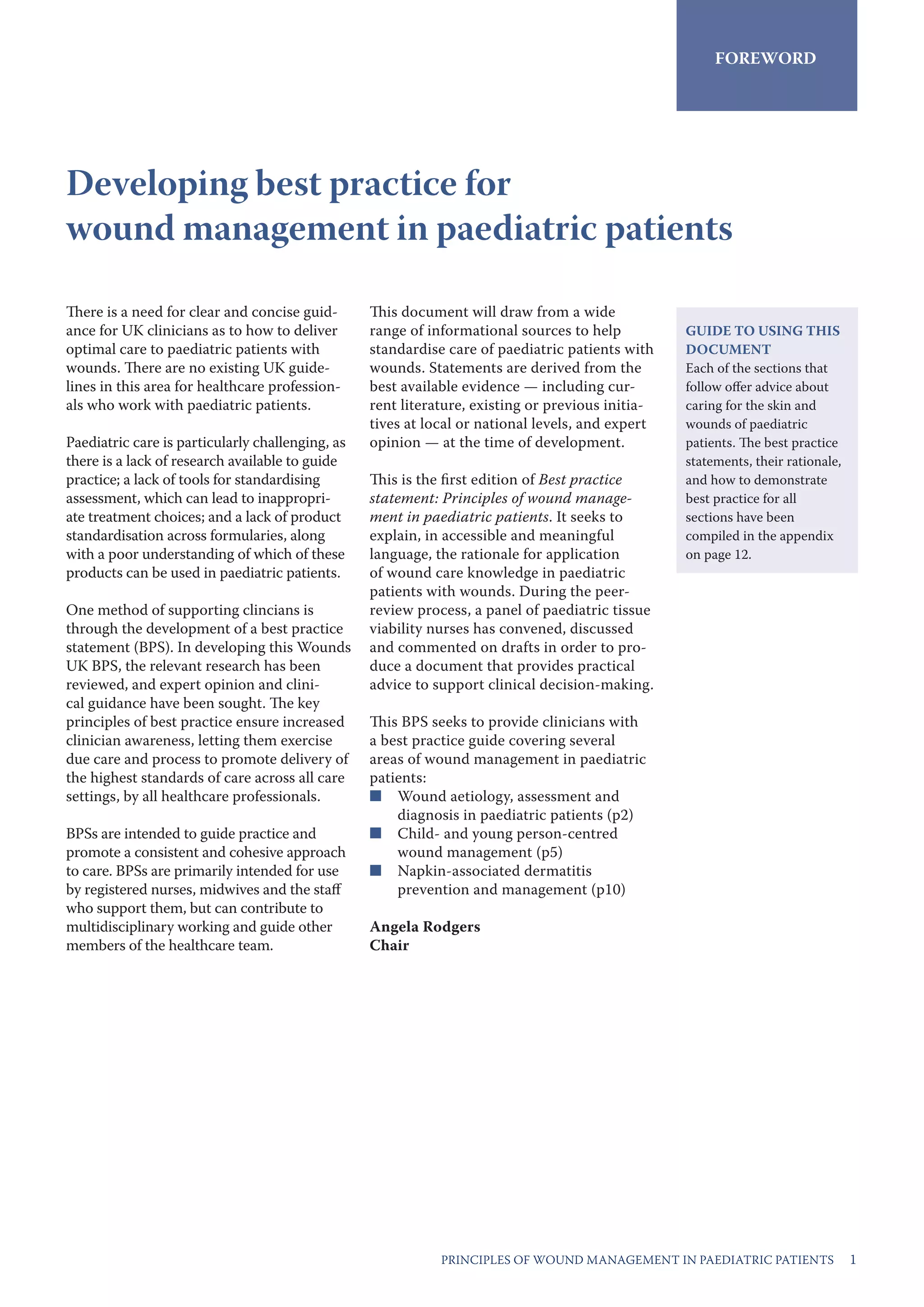 1PRINCIPLES OF WOUND MANAGEMENT IN PAEDIATRIC PATIENTS
There is a need for clear and concise guid-
ance for UK clinicians as to how to deliver
optimal care to paediatric patients with
wounds. There are no existing UK guide-
lines in this area for healthcare profession-
als who work with paediatric patients.
Paediatric care is particularly challenging, as
there is a lack of research available to guide
practice; a lack of tools for standardising
assessment, which can lead to inappropri-
ate treatment choices; and a lack of product
standardisation across formularies, along
with a poor understanding of which of these
products can be used in paediatric patients.
One method of supporting clincians is
through the development of a best practice
statement (BPS). In developing this Wounds
UK BPS, the relevant research has been
reviewed, and expert opinion and clini-
cal guidance have been sought. The key
principles of best practice ensure increased
clinician awareness, letting them exercise
due care and process to promote delivery of
the highest standards of care across all care
settings, by all healthcare professionals.
BPSs are intended to guide practice and
promote a consistent and cohesive approach
to care. BPSs are primarily intended for use
by registered nurses, midwives and the staff
who support them, but can contribute to
multidisciplinary working and guide other
members of the healthcare team.
This document will draw from a wide
range of informational sources to help
standardise care of paediatric patients with
wounds. Statements are derived from the
best available evidence — including cur-
rent literature, existing or previous initia-
tives at local or national levels, and expert
opinion — at the time of development.
This is the first edition of Best practice
statement: Principles of wound manage-
ment in paediatric patients. It seeks to
explain, in accessible and meaningful
language, the rationale for application
of wound care knowledge in paediatric
patients with wounds. During the peer-
review process, a panel of paediatric tissue
viability nurses has convened, discussed
and commented on drafts in order to pro-
duce a document that provides practical
advice to support clinical decision-making.
This BPS seeks to provide clinicians with
a best practice guide covering several
areas of wound management in paediatric
patients:
n	 Wound aetiology, assessment and
diagnosis in paediatric patients (p2)
n	 Child- and young person-centred
wound management (p5)
n	 Napkin-associated dermatitis
prevention and management (p10)
Angela Rodgers
Chair 
FOREWORD
Developing best practice for
wound management in paediatric patients
GUIDE TO USING THIS
DOCUMENT
Each of the sections that
follow offer advice about
caring for the skin and
wounds of paediatric
patients. The best practice
statements, their rationale,
and how to demonstrate
best practice for all
sections have been
compiled in the appendix
on page 12.
 