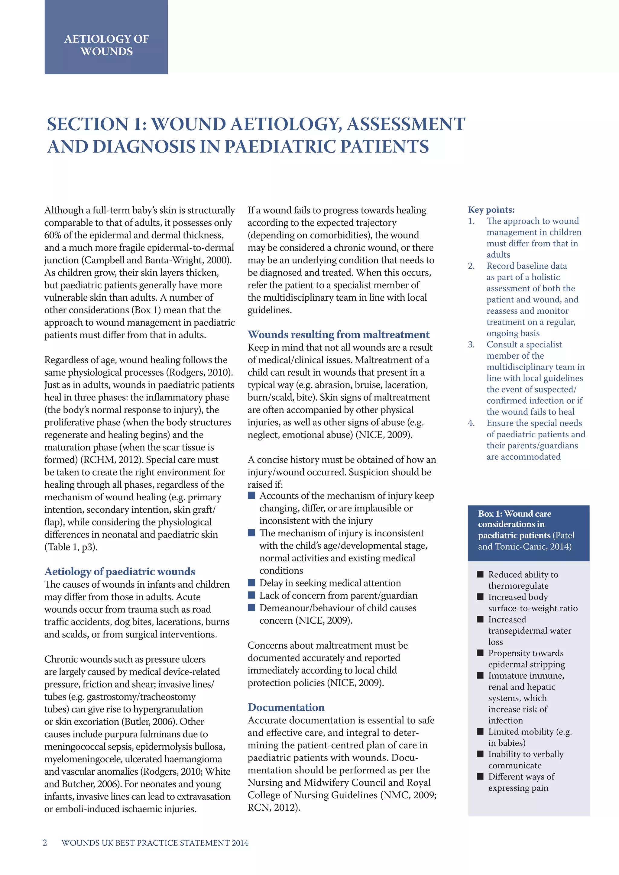 WOUNDs UK BEST PRACTICE STATEMENT 20142
AETIOLOGY OF
WOUNDS
SECTION 1: WOUND AETIOLOGY, ASSESSMENT
AND DIAGNOSIS IN PAEDIATRIC PATIENTS
Although a full-term baby’s skin is structurally
comparable to that of adults, it possesses only
60% of the epidermal and dermal thickness,
and a much more fragile epidermal-to-dermal
junction (Campbell and Banta-Wright, 2000).
As children grow, their skin layers thicken,
but paediatric patients generally have more
vulnerable skin than adults. A number of
other considerations (Box 1) mean that the
approach to wound management in paediatric
patients must differ from that in adults.
Regardless of age, wound healing follows the
same physiological processes (Rodgers, 2010).
Just as in adults, wounds in paediatric patients
heal in three phases: the inflammatory phase
(the body’s normal response to injury), the
proliferative phase (when the body structures
regenerate and healing begins) and the
maturation phase (when the scar tissue is
formed) (RCHM, 2012). Special care must
be taken to create the right environment for
healing through all phases, regardless of the
mechanism of wound healing (e.g. primary
intention, secondary intention, skin graft/
flap), while considering the physiological
differences in neonatal and paediatric skin
(Table 1, p3).
Aetiology of paediatric wounds
The causes of wounds in infants and children
may differ from those in adults. Acute
wounds occur from trauma such as road
traffic accidents, dog bites, lacerations, burns
and scalds, or from surgical interventions.
Chronic wounds such as pressure ulcers
are largely caused by medical device-related
pressure, friction and shear; invasive lines/
tubes (e.g. gastrostomy/tracheostomy
tubes) can give rise to hypergranulation
or skin excoriation (Butler, 2006). Other
causes include purpura fulminans due to
meningococcal sepsis, epidermolysis bullosa,
myelomeningocele, ulcerated haemangioma
and vascular anomalies (Rodgers, 2010; White
and Butcher, 2006). For neonates and young
infants, invasive lines can lead to extravasation
or emboli-induced ischaemic injuries.
If a wound fails to progress towards healing
according to the expected trajectory
(depending on comorbidities), the wound
may be considered a chronic wound, or there
may be an underlying condition that needs to
be diagnosed and treated. When this occurs,
refer the patient to a specialist member of
the multidisciplinary team in line with local
guidelines.
Wounds resulting from maltreatment
Keep in mind that not all wounds are a result
of medical/clinical issues. Maltreatment of a
child can result in wounds that present in a
typical way (e.g. abrasion, bruise, laceration,
burn/scald, bite). Skin signs of maltreatment
are often accompanied by other physical
injuries, as well as other signs of abuse (e.g.
neglect, emotional abuse) (NICE, 2009).
A concise history must be obtained of how an
injury/wound occurred. Suspicion should be
raised if:
■	 Accounts of the mechanism of injury keep
changing, differ, or are implausible or
inconsistent with the injury
■	 The mechanism of injury is inconsistent
with the child’s age/developmental stage,
normal activities and existing medical
conditions
■	 Delay in seeking medical attention
■	 Lack of concern from parent/guardian
■	 Demeanour/behaviour of child causes
concern (NICE, 2009).
Concerns about maltreatment must be
documented accurately and reported
immediately according to local child
protection policies (NICE, 2009).
Documentation
Accurate documentation is essential to safe
and effective care, and integral to deter-
mining the patient-centred plan of care in
paediatric patients with wounds. Docu-
mentation should be performed as per the
Nursing and Midwifery Council and Royal
College of Nursing Guidelines (NMC, 2009;
RCN, 2012).
Key points:
1.	 The approach to wound
management in children
must differ from that in
adults
2.	 Record baseline data
as part of a holistic
assessment of both the
patient and wound, and
reassess and monitor
treatment on a regular,
ongoing basis
3.	 Consult a specialist
member of the
multidisciplinary team in
line with local guidelines
the event of suspected/
confirmed infection or if
the wound fails to heal
4.	 Ensure the special needs
of paediatric patients and
their parents/guardians
are accommodated
■■ Reduced ability to
thermoregulate
■■ Increased body
surface-to-weight ratio
■■ Increased
transepidermal water
loss
■■ Propensity towards
epidermal stripping
■■ Immature immune,
renal and hepatic
systems, which
increase risk of
infection
■■ Limited mobility (e.g.
in babies)
■■ Inability to verbally
communicate
■■ Different ways of
expressing pain
Box 1: Wound care
considerations in
paediatric patients (Patel
and Tomic-Canic, 2014)
 