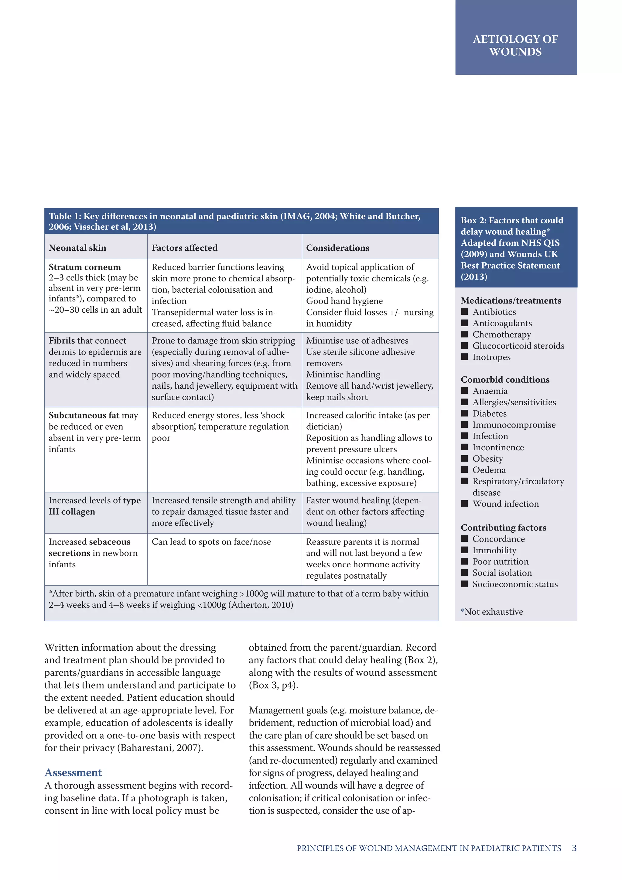 3PRINCIPLES OF WOUND MANAGEMENT IN PAEDIATRIC PATIENTS 3
AETIOLOGY OF
WOUNDS
Table 1: Key differences in neonatal and paediatric skin (IMAG, 2004; White and Butcher,
2006; Visscher et al, 2013)
Neonatal skin Factors affected Considerations
Stratum corneum
2–3 cells thick (may be
absent in very pre-term
infants*), compared to
~20–30 cells in an adult
Reduced barrier functions leaving
skin more prone to chemical absorp-
tion, bacterial colonisation and
infection
Transepidermal water loss is in-
creased, affecting fluid balance
Avoid topical application of
potentially toxic chemicals (e.g.
iodine, alcohol)
Good hand hygiene
Consider fluid losses +/- nursing
in humidity
Fibrils that connect
dermis to epidermis are
reduced in numbers
and widely spaced
Prone to damage from skin stripping
(especially during removal of adhe-
sives) and shearing forces (e.g. from
poor moving/handling techniques,
nails, hand jewellery, equipment with
surface contact)
Minimise use of adhesives
Use sterile silicone adhesive
removers
Minimise handling
Remove all hand/wrist jewellery,
keep nails short
Subcutaneous fat may
be reduced or even
absent in very pre-term
infants
Reduced energy stores, less ‘shock
absorption’, temperature regulation
poor
Increased calorific intake (as per
dietician)
Reposition as handling allows to
prevent pressure ulcers
Minimise occasions where cool-
ing could occur (e.g. handling,
bathing, excessive exposure)
Increased levels of type
III collagen
Increased tensile strength and ability
to repair damaged tissue faster and
more effectively
Faster wound healing (depen-
dent on other factors affecting
wound healing)
Increased sebaceous
secretions in newborn
infants
Can lead to spots on face/nose Reassure parents it is normal
and will not last beyond a few
weeks once hormone activity
regulates postnatally
*After birth, skin of a premature infant weighing >1000g will mature to that of a term baby within
2–4 weeks and 4–8 weeks if weighing <1000g (Atherton, 2010)
Box 2: Factors that could
delay wound healing*
Adapted from NHS QIS
(2009) and Wounds UK
Best Practice Statement
(2013)
Medications/treatments
■■ Antibiotics
■■ Anticoagulants
■■ Chemotherapy
■■ Glucocorticoid steroids
■■ Inotropes
Comorbid conditions
■■ Anaemia
■■ Allergies/sensitivities
■■ Diabetes
■■ Immunocompromise
■■ Infection
■■ Incontinence
■■ Obesity
■■ Oedema
■■ Respiratory/circulatory
disease
■■ Wound infection
Contributing factors
■■ Concordance
■■ Immobility
■■ Poor nutrition
■■ Social isolation
■■ Socioeconomic status
*Not exhaustive
Written information about the dressing
and treatment plan should be provided to
parents/guardians in accessible language
that lets them understand and participate to
the extent needed. Patient education should
be delivered at an age-appropriate level. For
example, education of adolescents is ideally
provided on a one-to-one basis with respect
for their privacy (Baharestani, 2007).
Assessment
A thorough assessment begins with record-
ing baseline data. If a photograph is taken,
consent in line with local policy must be
obtained from the parent/guardian. Record
any factors that could delay healing (Box 2),
along with the results of wound assessment
(Box 3, p4).
Management goals (e.g. moisture balance, de-
bridement, reduction of microbial load) and
the care plan of care should be set based on
this assessment. Wounds should be reassessed
(and re-documented) regularly and examined
for signs of progress, delayed healing and
infection. All wounds will have a degree of
colonisation; if critical colonisation or infec-
tion is suspected, consider the use of ap-
 