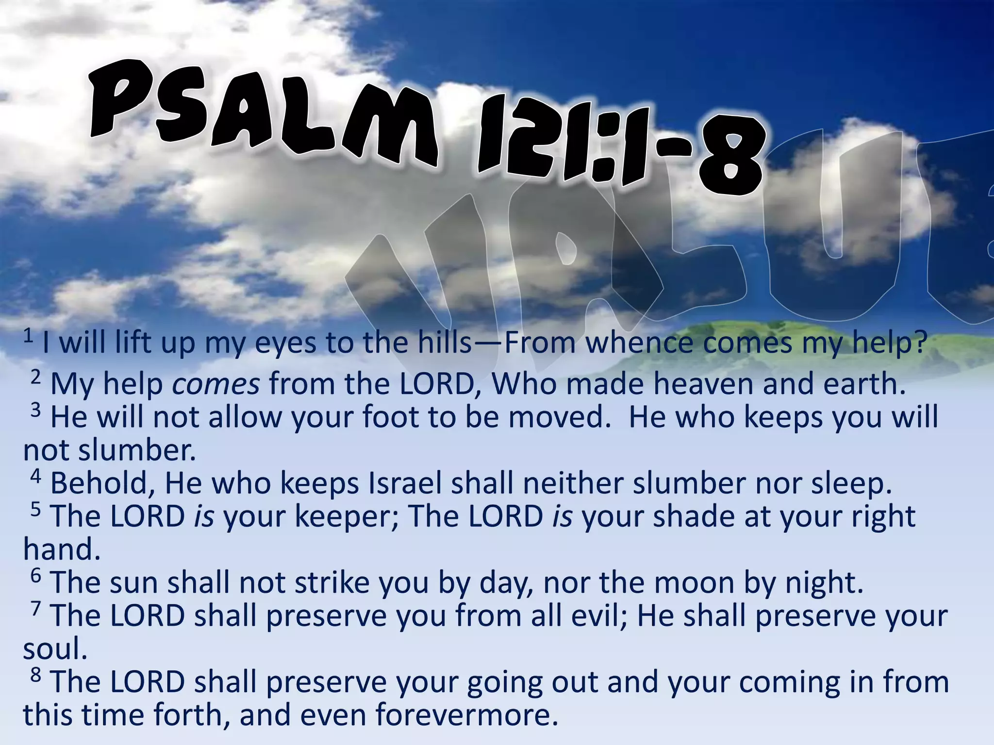 1 I will lift up my eyes to the hills—From whence comes my help?
 2 My help comes from the LORD, Who made heaven and earth.
 3 He will not allow your foot to be moved. He who keeps you will
not slumber.
 4 Behold, He who keeps Israel shall neither slumber nor sleep.
 5 The LORD is your keeper; The LORD is your shade at your right
hand.
 6 The sun shall not strike you by day, nor the moon by night.
 7 The LORD shall preserve you from all evil; He shall preserve your
soul.
 8 The LORD shall preserve your going out and your coming in from
this time forth, and even forevermore.
 