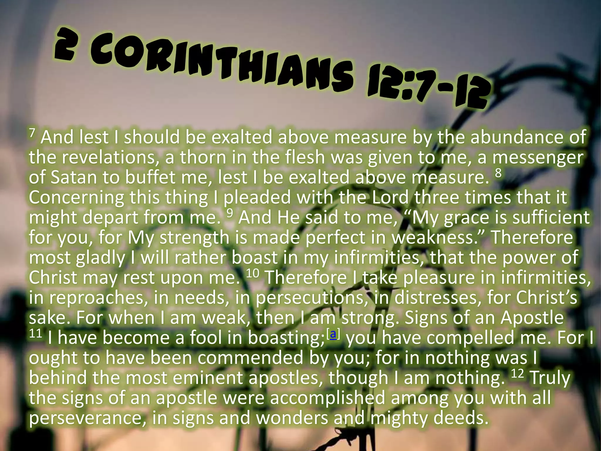 7 And lest I should be exalted above measure by the abundance of
the revelations, a thorn in the flesh was given to me, a messenger
of Satan to buffet me, lest I be exalted above measure. 8
Concerning this thing I pleaded with the Lord three times that it
might depart from me. 9 And He said to me, “My grace is sufficient
for you, for My strength is made perfect in weakness.” Therefore
most gladly I will rather boast in my infirmities, that the power of
Christ may rest upon me. 10 Therefore I take pleasure in infirmities,
in reproaches, in needs, in persecutions, in distresses, for Christ’s
sake. For when I am weak, then I am strong. Signs of an Apostle
11 I have become a fool in boasting;[a] you have compelled me. For I
ought to have been commended by you; for in nothing was I
behind the most eminent apostles, though I am nothing. 12 Truly
the signs of an apostle were accomplished among you with all
perseverance, in signs and wonders and mighty deeds.
 