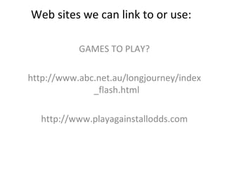 Web sites we can link to or use:  GAMES TO PLAY? http://www.abc.net.au/longjourney/index_flash.html http://www.playagainstallodds.com 