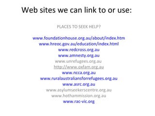 Web sites we can link to or use:  PLACES TO SEEK HELP? www.foundationhouse.org.au/about/index.htm www.hreoc.gov.au/education/index.html www.redcross.org.au www.amnesty.org.au www.unrefugees.org.au  http://www.oxfam.org.au www.ncca.org.au www.ruralaustraliansforrefugees.org.au www.asrc.org.au www.asylumseekerscentre.org.au www.hothammission.org.au www.rac-vic.org 
