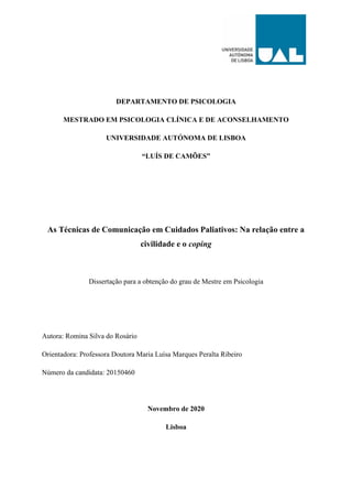 DEPARTAMENTO DE PSICOLOGIA
MESTRADO EM PSICOLOGIA CLÍNICA E DE ACONSELHAMENTO
UNIVERSIDADE AUTÓNOMA DE LISBOA
“LUÍS DE CAMÕES”
As Técnicas de Comunicação em Cuidados Paliativos: Na relação entre a
civilidade e o coping
Dissertação para a obtenção do grau de Mestre em Psicologia
Autora: Romina Silva do Rosário
Orientadora: Professora Doutora Maria Luísa Marques Peralta Ribeiro
Número da candidata: 20150460
Novembro de 2020
Lisboa
 