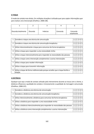 102
O TOQUE
O modo de contato mais direto. Em múltiplas situações é utilizado quer para captar informações quer
para realizar uma intervenção (Chalifour, 2008:138).
A DISTÂNCIA
Qualquer que seja o modo de contato utilizado pelo interveniente durante as trocas com o cliente, a
distância influencia a qualidade do contato e inclusivamente a qualidade da mensagem comunicada
(Chalifour, 2008:137).
1 2 3 4 5
Discordo totalmente Discordo Indeciso Concordo Concordo
totalmente
1 Considero o toque uma técnica de comunicação 1 2 3 4 5
2 Considero o toque uma técnica de comunicação terapêutica 1 2 3 4 5
3 Utilizo intencionalmente o toque para comunicar de forma terapêutica 1 2 3 4 5
4 Utilizo o toque para responder a uma necessidade minha 1 2 3 4 5
5 Utilizo o toque intencionalmente para responder às necessidades das pessoas 1 2 3 4 5
6 Utilizo o toque como intervenção complementar a outras intervenções 1 2 3 4 5
7 Utilizo o toque para receber informação 1 2 3 4 5
8 Utilizo o toque para transmitir informação 1 2 3 4 5
9 Utilizo o toque de forma indiferenciada porque acredito que o toque facilita a
relação
1 2 3 4 5
1 Considero a distância uma técnica de comunicação 1 2 3 4 5
2 Considero a distância uma técnica de comunicação terapêutica 1 2 3 4 5
3 Utilizo intencionalmente a distância para comunicar de forma terapêutica 1 2 3 4 5
4 Utilizo a distância para responder a uma necessidade minha 1 2 3 4 5
5 Utilizo a distância intencionalmente para responder às necessidades das pessoas 1 2 3 4 5
6 Utilizo a distância como intervenção complementar a outras intervenções 1 2 3 4 5
 