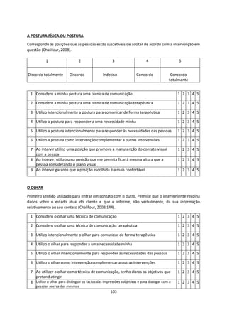 103
A POSTURA FÍSICA OU POSTURA
Corresponde às posições que as pessoas estão suscetíveis de adotar de acordo com a intervenção em
questão (Chalifour, 2008).
O OLHAR
Primeiro sentido utilizado para entrar em contato com o outro. Permite que o interveniente recolha
dados sobre o estado atual do cliente e que o informe, não verbalmente, da sua informação
relativamente ao seu contato (Chalifour, 2008:144).
1 2 3 4 5
Discordo totalmente Discordo Indeciso Concordo Concordo
totalmente
1 Considero a minha postura uma técnica de comunicação 1 2 3 4 5
2 Considero a minha postura uma técnica de comunicação terapêutica 1 2 3 4 5
3 Utilizo intencionalmente a postura para comunicar de forma terapêutica 1 2 3 4 5
4 Utilizo a postura para responder a uma necessidade minha 1 2 3 4 5
5 Utilizo a postura intencionalmente para responder às necessidades das pessoas 1 2 3 4 5
6 Utilizo a postura como intervenção complementar a outras intervenções 1 2 3 4 5
7 Ao intervir utilizo uma posição que promova a manutenção do contato visual
com a pessoa
1 2 3 4 5
8 Ao intervir, utilizo uma posição que me permita ficar à mesma altura que a
pessoa considerando o plano visual
1 2 3 4 5
9 Ao intervir garanto que a posição escolhida é a mais confortável 1 2 3 4 5
1 Considero o olhar uma técnica de comunicação 1 2 3 4 5
2 Considero o olhar uma técnica de comunicação terapêutica 1 2 3 4 5
3 Utilizo intencionalmente o olhar para comunicar de forma terapêutica 1 2 3 4 5
4 Utilizo o olhar para responder a uma necessidade minha 1 2 3 4 5
5 Utilizo o olhar intencionalmente para responder às necessidades das pessoas 1 2 3 4 5
6 Utilizo o olhar como intervenção complementar a outras intervenções 1 2 3 4 5
7 Ao utilizer o olhar como técnica de comunicação, tenho claros os objetivos que
pretend atingir
1 2 3 4 5
8 Utilizo o olhar para distinguir os factos das impressões subjetivas e para dialogar com a
pessoas acerca das mesmas
1 2 3 4 5
 