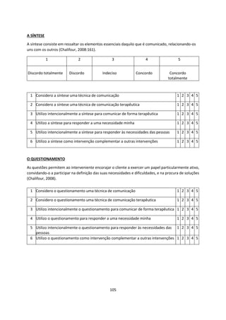 105
A SÍNTESE
A síntese consiste em ressaltar os elementos essenciais daquilo que é comunicado, relacionando-os
uns com os outros (Chalifour, 2008:161).
O QUESTIONAMENTO
As questões permitem ao interveniente encorajar o cliente a exercer um papel particularmente ativo,
convidando-o a participar na definição das suas necessidades e dificuldades, e na procura de soluções
(Chalifour, 2008).
1 Considero a síntese uma técnica de comunicação 1 2 3 4 5
2 Considero a síntese uma técnica de comunicação terapêutica 1 2 3 4 5
3 Utilizo intencionalmente a síntese para comunicar de forma terapêutica 1 2 3 4 5
4 Utilizo a síntese para responder a uma necessidade minha 1 2 3 4 5
5 Utilizo intencionalmente a síntese para responder às necessidades das pessoas 1 2 3 4 5
6 Utilizo a síntese como intervenção complementar a outras intervenções 1 2 3 4 5
1 2 3 4 5
Discordo totalmente Discordo Indeciso Concordo Concordo
totalmente
1 Considero o questionamento uma técnica de comunicação 1 2 3 4 5
2 Considero o questionamento uma técnica de comunicação terapêutica 1 2 3 4 5
3 Utilizo intencionalmente o questionamento para comunicar de forma terapêutica 1 2 3 4 5
4 Utilizo o questionamento para responder a uma necessidade minha 1 2 3 4 5
5 Utilizo intencionalmente o questionamento para responder às necessidades das
pessoas
1 2 3 4 5
6 Utilizo o questionamento como intervenção complementar a outras intervenções 1 2 3 4 5
 