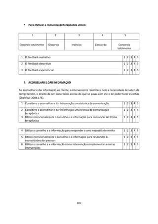 107
▪ Para efetivar a comunicação terapêutica utilizo:
2. ACONSELHAR E DAR INFORMAÇÃO
Ao aconselhar e dar informação ao cliente, o interveniente reconhece nele a necessidade de saber, de
compreender, o direito de ser esclarecido acerca do que se passa com ele e de poder fazer escolhas
(Chalifour,2008:175).
1 2 3 4 5
Discordo totalmente Discordo Indeciso Concordo Concordo
totalmente
1 O feedback avaliativo 1 2 3 4 5
2 O feedback descritivo 1 2 3 4 5
3 O feedback experiencial 1 2 3 4 5
1 Considero o aconselhar e dar informação uma técnica de comunicação 1 2 3 4 5
2 Considero o aconselhar e dar informação uma técnica de comunicação
terapêutica
1 2 3 4 5
3 Utilizo intencionalmente o conselho e a informação para comunicar de forma
terapêutica
1 2 3 4 5
4 Utilizo o conselho e a informação para responder a uma necessidade minha 1 2 3 4 5
5 Utilizo intencionalmente o conselho e a informação para responder às
necessidades das pessoas
1 2 3 4 5
6 Utilizo o conselho e a informação como intervenção complementar a outras
intervenções
1 2 3 4 5
 