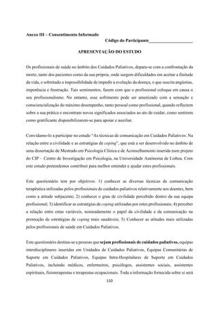 110
Anexo III – Consentimento Informado
Código do Participante____________________
APRESENTAÇÃO DO ESTUDO
Os profissionais de saúde no âmbito dos Cuidados Paliativos, depara-se com a confrontação da
morte, tanto dos pacientes como da sua própria, onde surgem dificuldades em aceitar a finitude
da vida, e sobretudo a impossibilidade de impedir a evolução da doença, o que suscita angústias,
impotência e frustração. Tais sentimentos, fazem com que o profissional coloque em causa o
seu profissionalismo. No entanto, esse sofrimento pode ser amenizado com a sensação e
consciencialização do máximo desempenho, tanto pessoal como profissional, quando reflectem
sobre a sua prática e encontram novos significados associados ao ato de cuidar, como sentirem
como gratificante disponibilizarem-se para apoiar e auxiliar.
Convidamo-lo a participar no estudo “As técnicas de comunicação em Cuidados Paliativos: Na
relação entre a civilidade e as estratégias de coping”, que está a ser desenvolvido no âmbito de
uma dissertação de Mestrado em Psicologia Clínica e de Aconselhamento inserida num projeto
do CIP – Centro de Investigação em Psicologia, na Universidade Autónoma de Lisboa. Com
este estudo pretendemos contribuir para melhor entender e ajudar estes profissionais.
Este questionário tem por objetivos: 1) conhecer as diversas técnicas de comunicação
terapêutica utilizadas pelos profissionais de cuidados paliativos relativamente aos doentes, bem
como a atitude subjacente; 2) conhecer o grau de civilidade percebido dentro da sua equipa
profissional; 3) identificar as estratégias de coping utilizadas por estes profissionais; 4) perceber
a relação entre estas variáveis, nomeadamente o papel da civilidade e da comunicação na
promoção de estratégias de coping mais saudáveis; 5) Conhecer as atitudes mais utilizadas
pelos profissionais de saúde em Cuidados Paliativos.
Este questionário destina-se a pessoas que sejam profissionais de cuidados paliativos, equipas
interdisciplinares inseridas em Unidades de Cuidados Paliativos, Equipas Comunitárias de
Suporte em Cuidados Paliativos, Equipas Intra-Hospitalares de Suporte em Cuidados
Paliativos, incluindo médicos, enfermeiros, psicólogos, assistentes sociais, assistentes
espirituais, fisioterapeutas e terapeutas ocupacionais. Toda a informação fornecida sobre si será
 