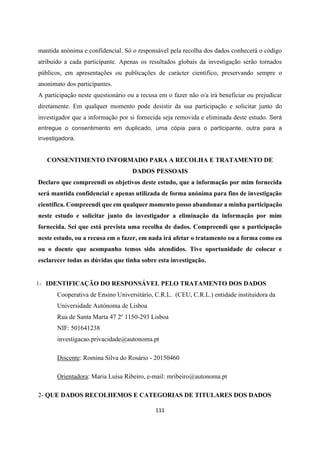 111
mantida anónima e confidencial. Só o responsável pela recolha dos dados conhecerá o código
atribuído a cada participante. Apenas os resultados globais da investigação serão tornados
públicos, em apresentações ou publicações de carácter científico, preservando sempre o
anonimato dos participantes.
A participação neste questionário ou a recusa em o fazer não o/a irá beneficiar ou prejudicar
diretamente. Em qualquer momento pode desistir da sua participação e solicitar junto do
investigador que a informação por si fornecida seja removida e eliminada deste estudo. Será
entregue o consentimento em duplicado, uma cópia para o participante, outra para a
investigadora.
CONSENTIMENTO INFORMADO PARA A RECOLHA E TRATAMENTO DE
DADOS PESSOAIS
Declaro que compreendi os objetivos deste estudo, que a informação por mim fornecida
será mantida confidencial e apenas utilizada de forma anónima para fins de investigação
científica. Compreendi que em qualquer momento posso abandonar a minha participação
neste estudo e solicitar junto do investigador a eliminação da informação por mim
fornecida. Sei que está prevista uma recolha de dados. Compreendi que a participação
neste estudo, ou a recusa em o fazer, em nada irá afetar o tratamento ou a forma como eu
ou o doente que acompanho temos sido atendidos. Tive oportunidade de colocar e
esclarecer todas as dúvidas que tinha sobre esta investigação.
1- IDENTIFICAÇÃO DO RESPONSÁVEL PELO TRATAMENTO DOS DADOS
Cooperativa de Ensino Universitário, C.R.L. (CEU, C.R.L.) entidade instituidora da
Universidade Autónoma de Lisboa
Rua de Santa Marta 47 2º 1150-293 Lisboa
NIF: 501641238
investigacao.privacidade@autonoma.pt
Discente: Romina Silva do Rosário - 20150460
Orientadora: Maria Luísa Ribeiro, e-mail: mribeiro@autonoma.pt
2- QUE DADOS RECOLHEMOS E CATEGORIAS DE TITULARES DOS DADOS
 