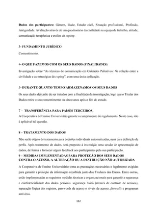 112
Dados dos participantes: Género, Idade, Estado civil, Situação profissional, Profissão,
Antiguidade. Avaliação através de um questionário da civilidade na equipa de trabalho, atitude,
comunicação terapêutica e estilos de coping.
3- FUNDAMENTO JURÍDICO
Consentimento.
4- O QUE FAZEMOS COM OS SEUS DADOS (FINALIDADES)
Investigação sobre “As técnicas de comunicação em Cuidados Paliativos: Na relação entre a
civilidade e as estratégias de coping”, com uma única aplicação.
5- DURANTE QUANTO TEMPO ARMAZENAMOS OS SEUS DADOS
Os seus dados deixarão de ser tratados com a finalidade da investigação, logo que o Titular dos
Dados retire o seu consentimento ou cinco anos após o fim do estudo.
7 – TRANSFERÊNCIA PARA PAÍSES TERCEIROS
A Cooperativa de Ensino Universitário garante o cumprimento do regulamento. Neste caso, não
é aplicável tal questão.
8 – TRATAMENTO DOS DADOS
Não serão objeto de tratamento para decisões individuais automatizadas, nem para definição de
perfis. Após tratamento de dados, será proposto à instituição uma sessão de apresentação de
dados, de forma a fornecer algum feedback aos participantes pela sua participação.
9 – MEDIDAS IMPLEMENTADAS PARA PROTEÇÃO DOS SEUS DADOS
CONTRA O ACESSO, A ALTERAÇÃO OU A DESTRUIÇÃO NÃO AUTORIZADA
A Cooperativa de Ensino Universitário toma as precauções necessárias e legalmente exigidas
para garantir a proteção da informação recolhida junto dos Titulares dos Dados. Entre outras,
estão implementadas as seguintes medidas técnicas e organizacionais para garantir a segurança
e confidencialidade dos dados pessoais: segurança física (através de controlo de acessos),
separação lógica dos registos, passwords de acesso e níveis de acesso, firewalls e programas
antivírus.
 