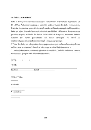 113
10 – OS SEUS DIREITOS
Todos os dados pessoais são tratados de acordo com os termos do previsto no Regulamento UE
2016/679 do Parlamento Europeu e do Conselho, tendo os titulares dos dados pessoais direito
de aceder, livremente e sem restrições, confirmando, retificando, apagando ou bloqueando os
dados que hajam facultado, bem como o direito à portabilidade e à limitação do tratamento no
que disser respeito ao Titular dos Dados, ou do direito de se opor ao tratamento, podendo
exercê-lo por escrito, pessoalmente nas nossas instalações ou através do
email investigacao.privacidade.@autonoma.pt, sem qualquer encargo.
O Titular dos dados tem o direito de retirar o seu consentimento a qualquer altura, devendo para
o efeito contactar-nos através do endereço investigacao.privacidade@autonoma.pt
O Titular dos Dados tem o direito de apresentar reclamação à Comissão Nacional de Proteção
de Dados ou a qualquer outra autoridade de controlo.
DATA: ______/_______/ _________
NOME:
________________________________________________________________________
Telefone: _________________ Email: ________________
ASSINATURA:______________________________________________________________
________
A discente:
___________________________________________________________________________
_______________
A orientadora:
___________________________________________________________________________
__________
 