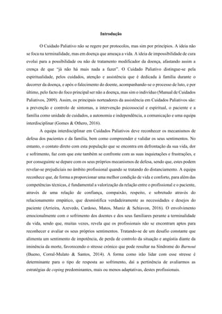 Introdução
O Cuidado Paliativo não se regere por protocolos, mas sim por princípios. A ideia não
se foca na terminalidade, mas em doença que ameaça a vida. A ideia de impossibilidade de cura
evolui para a possibilidade ou não de tratamento modificador da doença, afastando assim a
crença de que “já não há mais nada a fazer”. O Cuidado Paliativo distingue-se pela
espiritualidade, pelos cuidados, atenção e assistência que é dedicada à família durante o
decorrer da doença, e após o falecimento do doente, acompanhando-se o processo de luto, e por
último, pelo facto do foco principal ser não a doença, mas sim o indivíduo (Manual de Cuidados
Paliativos, 2009). Assim, os principais norteadores da assistência em Cuidados Paliativos são:
a prevenção e controlo de sintomas, a intervenção psicossocial e espiritual, o paciente e a
família como unidade de cuidados, a autonomia e independência, a comunicação e uma equipa
interdisciplinar (Gomes & Othero, 2016).
A equipa interdisciplinar em Cuidados Paliativos deve reconhecer os mecanismos de
defesa dos pacientes e da família, bem como compreender e validar os seus sentimentos. No
entanto, o contato direto com esta população que se encontra em defrontação da sua vida, dor
e sofrimento, faz com que este também se confronte com as suas inquietações e frustrações, e
por conseguinte se depare com os seus próprios mecanismos de defesa, sendo que, estes podem
revelar-se prejudiciais no âmbito profissional quando se tratando do distanciamento. A equipa
reconhece que, de forma a proporcionar uma melhor condição de vida e conforto, para além das
competências técnicas, é fundamental a valorização da relação entre o profissional e o paciente,
através de uma relação de confiança, compaixão, respeito, e sobretudo através do
relacionamento empático, que desmistifica verdadeiramente as necessidades e desejos do
paciente (Arrieira, Azevedo, Cardoso, Matos, Muniz & Schiavon, 2016). O envolvimento
emocionalmente com o sofrimento dos doentes e dos seus familiares perante a terminalidade
da vida, sendo que, muitas vezes, revela que os profissionais não se encontram aptos para
reconhecer e avaliar os seus próprios sentimentos. Tratando-se de um desafio constante que
alimenta um sentimento de impotência, de perda de controlo da situação e angústia diante da
iminência da morte, favorecendo o stresse crónico que pode resultar na Síndrome do Burnout
(Bueno, Corral-Mulato & Santos, 2014). A forma como irão lidar com esse stresse é
determinante para o tipo de resposta ao sofrimento, daí a pertinência de avaliarmos as
estratégias de coping predominantes, mais ou menos adaptativas, destes profissionais.
 