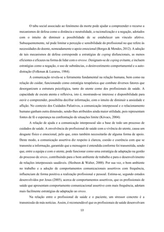 13
O tabu social associado ao fenómeno da morte pode ajudar a compreender o recurso a
mecanismos de defesa como a distância e neutralidade, a racionalização e a negação, adotados
com o intuito de diminuir a possibilidade de se estabelecer um vínculo afetivo.
Subsequentemente, tal pode limitar a perceção e sensibilidade do profissional no que refere às
necessidades do doente, nomeadamente o apoio emocional (Borges & Mendes, 2012). A adoção
de tais mecanismos de defesa corresponde a estratégias de coping disfuncionais, as menos
eficientes e eficazes na forma de lidar com o stresse. Designam-se de coping evitante, e incluem
estratégias como a negação, o uso de substâncias, o desinvestimento comportamental e a auto-
distração (Folkman & Lazarus, 1984).
A comunicação revela-se a ferramenta fundamental na relação humana, bem como na
relação do cuidar, funcionando como estratégia terapêutica que combate diversos fatores que
desorganizam a estrutura psicológica, tanto do utente como dos profissionais de saúde. A
capacidade de escuta atenta e reflexiva, isto é, mostrando-se interesse e disponibilidade para
ouvir e compreender, possibilita decifrar informação, com o intuito de diminuir a ansiedade e
aflição. No contexto dos Cuidados Paliativos, a comunicação interpessoal e o relacionamento
humano ganham outra dimensão, sendo-lhes atribuídos ainda maior utilidade, pois representam
fontes de fé e esperança na confrontação de situações limite (Kóvacs, 2004).
A relação de ajuda e a comunicação interpessoal são a base de todo um processo de
cuidados de saúde. A envolvência do profissional de saúde com a vivência do utente, causa um
desgaste físico e emocional, pelo que, estes também necessitarão de alguma forma de apoio.
Deste modo, a comunicação assertiva diz respeito à clareza, coesão e coerência com que se
transmite a informação, garantido que a mensagem é entendida conforme foi transmitida, sendo
que, entre a equipa e com o utente, pode funcionar como uma estratégia de adaptação na gestão
do processo de stress, contribuindo para o bom ambiente de trabalho e para o desenvolvimento
de relações interpessoais saudáveis. (Hesbeen & Walter, 2000). Por sua vez, o bom ambiente
no trabalho e a adoção de comportamentos comunicacionais assertivos com frequência,
influenciam de forma positiva a realização profissional e pessoal. Estima-se, segundo estudos
desenvolvidos por Jesus (2005), acerca de comportamentos assertivos, que os profissionais de
saúde que apresentam comportamento comunicacional assertivo com mais frequência, adotam
mais facilmente estratégias de adaptação ao stress.
Na relação entre o profissional de saúde e o paciente, um stressor concreto é a
transmissão de más notícias. Assim, é recomendável que os profissionais de saúde desenvolvam
 