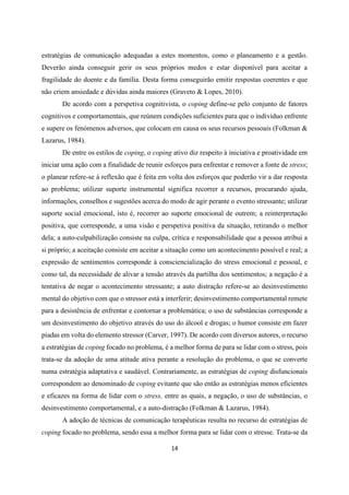 14
estratégias de comunicação adequadas a estes momentos, como o planeamento e a gestão.
Deverão ainda conseguir gerir os seus próprios medos e estar disponível para aceitar a
fragilidade do doente e da família. Desta forma conseguirão emitir respostas coerentes e que
não criem ansiedade e dúvidas ainda maiores (Graveto & Lopes, 2010).
De acordo com a perspetiva cognitivista, o coping define-se pelo conjunto de fatores
cognitivos e comportamentais, que reúnem condições suficientes para que o indivíduo enfrente
e supere os fenómenos adversos, que colocam em causa os seus recursos pessoais (Folkman &
Lazarus, 1984).
De entre os estilos de coping, o coping ativo diz respeito à iniciativa e proatividade em
iniciar uma ação com a finalidade de reunir esforços para enfrentar e remover a fonte de stress;
o planear refere-se à reflexão que é feita em volta dos esforços que poderão vir a dar resposta
ao problema; utilizar suporte instrumental significa recorrer a recursos, procurando ajuda,
informações, conselhos e sugestões acerca do modo de agir perante o evento stressante; utilizar
suporte social emocional, isto é, recorrer ao suporte emocional de outrem; a reinterpretação
positiva, que corresponde, a uma visão e perspetiva positiva da situação, retirando o melhor
dela; a auto-culpabilização consiste na culpa, crítica e responsabilidade que a pessoa atribui a
si próprio; a aceitação consiste em aceitar a situação como um acontecimento possível e real; a
expressão de sentimentos corresponde à consciencialização do stress emocional e pessoal, e
como tal, da necessidade de alivar a tensão através da partilha dos sentimentos; a negação é a
tentativa de negar o acontecimento stressante; a auto distração refere-se ao desinvestimento
mental do objetivo com que o stressor está a interferir; desinvestimento comportamental remete
para a desistência de enfrentar e contornar a problemática; o uso de substâncias corresponde a
um desinvestimento do objetivo através do uso do álcool e drogas; o humor consiste em fazer
piadas em volta do elemento stressor (Carver, 1997). De acordo com diversos autores, o recurso
a estratégias de coping focado no problema, é a melhor forma de para se lidar com o stress, pois
trata-se da adoção de uma atitude ativa perante a resolução do problema, o que se converte
numa estratégia adaptativa e saudável. Contrariamente, as estratégias de coping disfuncionais
correspondem ao denominado de coping evitante que são então as estratégias menos eficientes
e eficazes na forma de lidar com o stress, entre as quais, a negação, o uso de substâncias, o
desinvestimento comportamental, e a auto-distração (Folkman & Lazarus, 1984).
A adoção de técnicas de comunicação terapêuticas resulta no recurso de estratégias de
coping focado no problema, sendo essa a melhor forma para se lidar com o stresse. Trata-se da
 