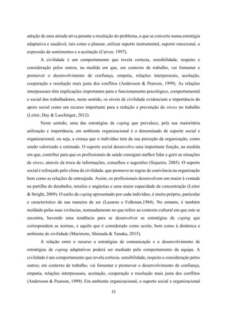 15
adoção de uma atitude ativa perante a resolução do problema, o que se converte numa estratégia
adaptativa e saudável, tais como o planear, utilizar suporte instrumental, suporte emocional, a
expressão de sentimentos e a aceitação (Carver, 1997).
A civilidade é um comportamento que revela cortesia, sensibilidade, respeito e
consideração pelos outros, na medida em que, em contexto de trabalho, vai fomentar e
promover o desenvolvimento de confiança, empatia, relações interpessoais, aceitação,
cooperação e resolução mais justa dos conflitos (Andersson & Pearson, 1999). As relações
interpessoais têm implicações importantes para o funcionamento psicológico, comportamental
e social dos trabalhadores, neste sentido, os níveis de civilidade evidenciam a importância do
apoio social como um recurso importante para a redução e prevenção do stress no trabalho
(Leiter, Day & Laschinger, 2012).
Neste sentido, uma das estratégias de coping que prevalece, pela sua maioritária
utilização e importância, em ambiente organizacional é o denominado de suporte social e
organizacional, ou seja, a crença que o indivíduo tem da sua perceção da organização, como
sendo valorizado e estimado. O suporte social desenvolve uma importante função, na medida
em que, contribui para que os profissionais de saúde consigam melhor lidar e gerir as situações
de stress, através da troca de informações, conselhos e sugestões (Siqueira, 2005). O suporte
social é reforçado pelo clima de civilidade, que promove as regras de conivência na organização
bem como as relações de entreajuda. Assim, os profissionais desenvolvem um maior à vontade
na partilha de desabafos, tensões e angústias e uma maior capacidade de concentração (Leiter
& Stright, 2009). O estilo de coping apresentado por cada indivíduo, é muito próprio, particular
e característico da sua maneira de ser (Lazarus e Folkman,1984). No entanto, é também
moldado pelas suas vivências, nomeadamente no que refere ao contexto cultural em que este se
encontra, havendo uma tendência para se desenvolver as estratégias de coping que
correspondem as normas, e aquilo que é considerado como aceite, bem como à dinâmica e
ambiente de civilidade (Marimoto, Shimada & Tanaka, 2015).
A relação entre o recurso a estratégias de comunicação e o desenvolvimento de
estratégias de coping adaptativas poderá ser mediado pelo comportamento da equipa. A
civilidade é um comportamento que revela cortesia, sensibilidade, respeito e consideração pelos
outros; em contexto de trabalho, vai fomentar e promover o desenvolvimento de confiança,
empatia, relações interpessoais, aceitação, cooperação e resolução mais justa dos conflitos
(Andersson & Pearson, 1999). Em ambiente organizacional, o suporte social e organizacional
 
