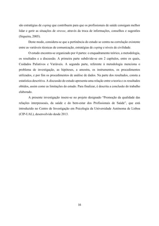 16
são estratégias de coping que contribuem para que os profissionais de saúde consigam melhor
lidar e gerir as situações de stresse, através da troca de informações, conselhos e sugestões
(Siqueira, 2005).
Deste modo, considera-se que a pertinência do estudo se centra na correlação existente
entre as variáveis técnicas de comunicação, estratégias de coping e níveis de civilidade.
O estudo encontra-se organizado por 4 partes: o enquadramento teórico, a metodologia,
os resultados e a discussão. A primeira parte subdivide-se em 2 capítulos, entre os quais,
Cuidados Paliativos e Variáveis. A segunda parte, referente à metodologia menciona o
problema de investigação, as hipóteses, a amostra, os instrumentos, os procedimentos
utilizados, e por fim os procedimentos de análise de dados. Na parte dos resultados, consta a
estatística descritiva. A discussão do estudo apresenta uma relação entre a teoria e os resultados
obtidos, assim como as limitações do estudo. Para finalizar, é descrita a conclusão do trabalho
elaborado.
A presente investigação insere-se no projeto designado “Promoção da qualidade das
relações interpessoais, da saúde e do bem-estar dos Profissionais de Saúde”, que está
introduzido no Centro de Investigação em Psicologia da Universidade Autónoma de Lisboa
(CIP-UAL), desenvolvido desde 2013.
 