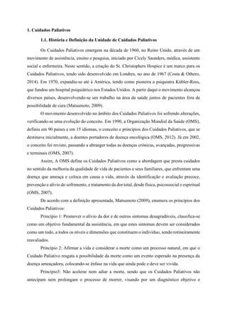 1. Cuidados Paliativos
1.1. História e Definição da Unidade de Cuidados Paliativos
Os Cuidados Paliativos emergem na década de 1960, no Reino Unido, através de um
movimento de assistência, ensino e pesquisa, iniciado por Cicely Saunders, médica, assistente
social e enfermeira. Neste sentido, a criação do St. Christophers Hospice é um marco para os
Cuidados Paliativos, tendo sido desenvolvido em Londres, no ano de 1967 (Costa & Othero,
2014). Em 1970, expandiu-se até à América, tendo como pioneira a psiquiatra Kúbler-Ross,
que fundou um hospital psiquiátrico nos Estados Unidos. A partir daqui o movimento alcançou
diversos países, desenvolvendo-se um trabalho na área da saúde juntos de pacientes fora de
possibilidade de cura (Matsumoto, 2009).
O movimento desenvolvido no âmbito dos Cuidados Paliativos foi sofrendo alterações,
verificando-se uma evolução do conceito. Em 1990, a Organização Mundial da Saúde (OMS),
definiu em 90 países e em 15 idiomas, o conceito e princípios dos Cuidados Paliativos, que se
destinava inicialmente, a doentes portadores de doença oncológica (OMS, 2012). Já em 2002,
o conceito foi revisto, passando a abranger todas as doenças crónicas, avançadas, progressivas
e terminais (OMS, 2007).
Assim, A OMS define os Cuidados Paliativos como a abordagem que presta cuidados
no sentido da melhoria da qualidade de vida de pacientes e seus familiares, que enfrentam uma
doença que ameaça e coloca em causa a vida, através da identificação e avaliação precoce,
prevenção e alívio do sofrimento, e tratamento da dor total, desde física, psicossocial e espiritual
(OMS, 2007).
De acordo com a definição apresentada, Matsumoto (2009), enumera os princípios dos
Cuidados Paliativos:
Princípio 1: Promover o alívio da dor e de outros sintomas desagradáveis, classifica-se
como um objetivo fundamental da assistência, em que estes sintomas devem ser considerados
como um todo, a todos os níveis e dimensões que constituem o indivíduo, sendo rotineiramente
reavaliados.
Princípio 2: Afirmar a vida e considerar a morte como um processo natural, em que o
Cuidado Paliativo resgata a possibilidade da morte como um evento esperado na presença da
doença ameaçadora, colocando-se ênfase na vida que ainda pode e deve ser vivida.
Princípio3: Não acelerar nem adiar a morte, sendo que os Cuidados Paliativos não
antecipam nem prolongam o processo de morrer, visando por um diagnóstico objetivo e
 