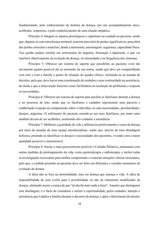 19
fundamentado, pelo conhecimento da história da doença, por um acompanhamento ativo,
acolhedor, respeitoso, e pelo estabelecimento de uma relação empática.
Princípio 4: Integrar os aspetos psicológicos e espirituais no cuidado ao paciente, sendo
que, deparar-se com uma doença terminal, acarreta uma série de perdas significativas, para além
das perdas concretas e materiais, desde a autonomia, autoimagem, segurança, capacidade física.
Tais perdas podem resultar em sentimentos de angústia, frustração e depressão, o que vai
interferir objetivamente na evolução da doença, na intensidade e na frequência dos sintomas.
Princípio 5: Oferecer um sistema de suporte que possibilite ao paciente viver tão
ativamente quanto possível até ao momento da sua morte, sendo que deve ser compartilhado
com este e com a família o ponto de situação do quadro clínico, incluindo-os na tomada de
decisões, pelo que, deve haver uma coordenação de cuidados e uma continuidade na assistência,
de modo a que a intervenção funcione como facilitadora na resolução de problemas e resposta
às necessidades.
Princípio 6: Oferecer um sistema de suporte para auxiliar os familiares durante a doença
e no processo de luto, sendo que os familiares e cuidados representam uma parceria e
colaboração à equipa na compreensão sobre o indivíduo, as suas necessidades, peculiaridades,
desejos, angústias. O sofrimento do paciente estende-se aos seus familiares, por tanto estes
também devem de ser acolhidos, usufruindo dos cuidados e assistência.
Princípio 7: Melhorar a qualidade de vida e influenciar positivamente o curso da doença
por meio da atuação de uma equipa interdisciplinar, sendo que, através de uma abordagem
holística, pretende-se identificar os desejos e necessidades dos pacientes, vivendo com a maior
qualidade possível e concretizável.
Princípio 8: Iniciar o mais precocemente possível o Cuidado Paliativo, juntamente com
outras medidas de prolongamento da vida, como quimioterapia e radioterapia, e incluir todas
as investigações necessárias para melhor compreender e controlar situações clínicas stressantes,
pelo que, o cuidado prestado ao paciente deve ser feito em diferentes e variados momentos da
evolução da doença.
A ideia não se foca na terminalidade, mas em doença que ameaça a vida. A ideia de
impossibilidade de cura evolui para a possibilidade ou não de tratamento modificador da
doença, afastando assim a crença de que “já não há mais nada a fazer”. Aspetos que distinguem
esta abordagem, é o facto de considerar e incluir a espiritualidade, pelos cuidados, atenção e
assistência que é dedica à família durante o decorrer da doença, e após o falecimento do doente,
 