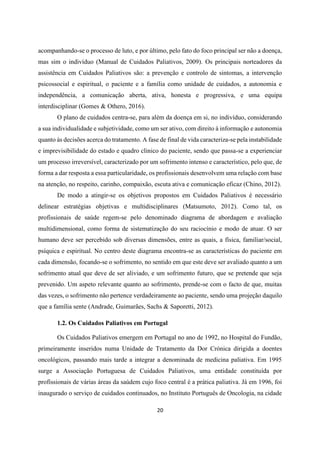 20
acompanhando-se o processo de luto, e por último, pelo fato do foco principal ser não a doença,
mas sim o indivíduo (Manual de Cuidados Paliativos, 2009). Os principais norteadores da
assistência em Cuidados Paliativos são: a prevenção e controlo de sintomas, a intervenção
psicossocial e espiritual, o paciente e a família como unidade de cuidados, a autonomia e
independência, a comunicação aberta, ativa, honesta e progressiva, e uma equipa
interdisciplinar (Gomes & Othero, 2016).
O plano de cuidados centra-se, para além da doença em si, no indivíduo, considerando
a sua individualidade e subjetividade, como um ser ativo, com direito à informação e autonomia
quanto às decisões acerca do tratamento. A fase de final de vida caracteriza-se pela instabilidade
e imprevisibilidade do estado e quadro clinico do paciente, sendo que passa-se a experienciar
um processo irreversível, caracterizado por um sofrimento intenso e característico, pelo que, de
forma a dar resposta a essa particularidade, os profissionais desenvolvem uma relação com base
na atenção, no respeito, carinho, compaixão, escuta ativa e comunicação eficaz (Chino, 2012).
De modo a atingir-se os objetivos propostos em Cuidados Paliativos é necessário
delinear estratégias objetivas e multidisciplinares (Matsumoto, 2012). Como tal, os
profissionais de saúde regem-se pelo denominado diagrama de abordagem e avaliação
multidimensional, como forma de sistematização do seu raciocínio e modo de atuar. O ser
humano deve ser percebido sob diversas dimensões, entre as quais, a física, familiar/social,
psíquica e espiritual. No centro deste diagrama encontra-se as características do paciente em
cada dimensão, focando-se o sofrimento, no sentido em que este deve ser avaliado quanto a um
sofrimento atual que deve de ser aliviado, e um sofrimento futuro, que se pretende que seja
prevenido. Um aspeto relevante quanto ao sofrimento, prende-se com o facto de que, muitas
das vezes, o sofrimento não pertence verdadeiramente ao paciente, sendo uma projeção daquilo
que a família sente (Andrade, Guimarães, Sachs & Saporetti, 2012).
1.2. Os Cuidados Paliativos em Portugal
Os Cuidados Paliativos emergem em Portugal no ano de 1992, no Hospital do Fundão,
primeiramente inseridos numa Unidade de Tratamento da Dor Crónica dirigida a doentes
oncológicos, passando mais tarde a integrar a denominada de medicina paliativa. Em 1995
surge a Associação Portuguesa de Cuidados Paliativos, uma entidade constituída por
profissionais de várias áreas da saúdem cujo foco central é a prática paliativa. Já em 1996, foi
inaugurado o serviço de cuidados continuados, no Instituto Português de Oncologia, na cidade
 