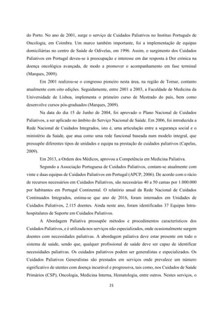21
do Porto. No ano de 2001, surge o serviço de Cuidados Paliativos no Instituo Português de
Oncologia, em Coimbra. Um marco também importante, foi a implementação de equipas
domiciliárias no centro de Saúde de Odivelas, em 1996. Assim, o surgimento dos Cuidados
Paliativos em Portugal deveu-se à preocupação e interesse em dar resposta à Dor crónica na
doença oncológica avançada, de modo a promover o acompanhamento em fase terminal
(Marques, 2009).
Em 2001 realizou-se o congresso pioneiro nesta área, na região de Tomar, contanto
atualmente com oito edições. Seguidamente, entre 2001 a 2003, a Faculdade de Medicina da
Universidade de Lisboa, implementa o primeiro curso de Mestrado do país, bem como
desenvolve cursos pós-graduados (Marques, 2009).
Na data do dia 15 de Junho de 2004, foi aprovado o Plano Nacional de Cuidados
Paliativos, a ser aplicado no âmbito do Serviço Nacional de Saúde. Em 2006, foi introduzida a
Rede Nacional de Cuidados Integrados, isto é, uma articulação entre a segurança social e o
ministério da Saúde, que atua como uma rede funcional baseada num modelo integral, que
pressupõe diferentes tipos de unidades e equipa na prestação de cuidados paliativos (Capelas,
2009).
Em 2013, a Ordem dos Médicos, aprovou a Competência em Medicina Paliativa.
Segundo a Associação Portuguesa de Cuidados Paliativos, contam-se atualmente com
vinte e duas equipas de Cuidados Paliativos em Portugal (APCP, 2006). De acordo com o rácio
de recursos necessários em Cuidados Paliativos, são necessárias 40 a 50 camas por 1.000.000
por habitantes em Portugal Continental. O relatório anual da Rede Nacional de Cuidados
Continuados Integrados, estima-se que ano de 2016, foram internados em Unidades de
Cuidados Paliativos, 2.115 doentes. Ainda neste ano, foram identificadas 37 Equipas Intra-
hospitalares de Suporte em Cuidados Paliativos.
A Abordagem Paliativa pressupõe métodos e procedimentos característicos dos
Cuidados Paliativos, e é utilizada nos serviços não especializados, onde ocasionalmente surgem
doentes com necessidades paliativas. A abordagem paliativa deve estar presente em todo o
sistema de saúde, sendo que, qualquer profissional de saúde deve ser capaz de identificar
necessidades paliativas. Os cuidados paliativos podem ser generalistas e especializados. Os
Cuidados Paliativos Generalistas são prestados em serviços onde prevalece um número
significativo de utentes com doença incurável e progressiva, tais como, nos Cuidados de Saúde
Primários (CSP), Oncologia, Medicina Interna, Hematologia, entre outros. Nestes serviços, o
 