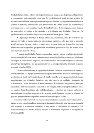 22
Cuidado Paliativo não é o foco, mas os profissionais de saúde devem dispor de conhecimentos
e competências mais avançadas nesta área. Os profissionais de saúde prestam serviços de
recursos especializados, desempenhando as seguintes funções: acompanhamento clínico dos
doentes e famílias; consultadoria aos profissionais dos outros níveis de diferenciação;
articulação com as Universidades, Escolas de Saúde e Centros de Investigação, com o objetivo
de desenvolver o ensino, a investigação e a divulgação dos Cuidados Paliativos. Os
profissionais de saúde devem dispor de formação avançada (Capelas, 2015).
A Organização Mundial de Saúde estima que, anualmente, mais de 40 milhões de
pessoas por todo o mundo demostra necessidades paliativas, pelo que, com o aumento
significativo das doenças crónicas e progressivas, torna-se iminente desenvolver respostas
biopsicossociais e espirituais que promovam o conforto e qualidade de vida dos utentes e dos
seus familiares (Capelas, 2015).
A atuação dos Cuidados Paliativos, numa fase precoce, oferece benefícios diminuindo
a carga sintomática dos pacientes, o desgaste e sobrecarga dos familiares/cuidadores, diminuem
os tempos de internamento hospitalar, os reinternamentos, a futilidade terapêutica, o recurso
aos serviços de urgência e aos cuidados intensivos e, consequentemente, diminuem os custos
em saúde (Capelas, 2015).
Existem diferentes tipos de equipas em Cuidados Paliativos: comunitárias de suporte e
intra-hospitalares. As equipas comunitárias de suporte em Cuidados Paliativos estão integradas
em Centros de Saúde ou Unidades Locais de Saúde, tratando-se de equipas multidisciplinares
especializados em Cuidados Paliativos que dão suporte às unidades funcionais da
Administração Central do Sistema de Saúde da sua área de influência, assegurando a prestação
de cuidados diretos aos doentes e à sua família em situações de maior complexidade e ou crise.
As equipas Intra-Hospitalares são multidisciplinares e dispõem de recursos próprios e
especializados, de modo a prestar apoio às estruturas hospitalares que integram, e até onde for
possível geograficamente, segundo a área de influência (Capelas, 2015).
O paciente em fase terminal, isto é, portador de uma doença avançada, incurável e evolutiva,
depara-se com a confrontação da aproximação da sua própria morte, uma vez que, a doença já
não responde a tratamentos curativos, o que exclui o sentimento de esperança. Tal
consciencialização da morte provoca emoções e sentimentos singulares e incomparáveis
(Pacheco, 2002).
 