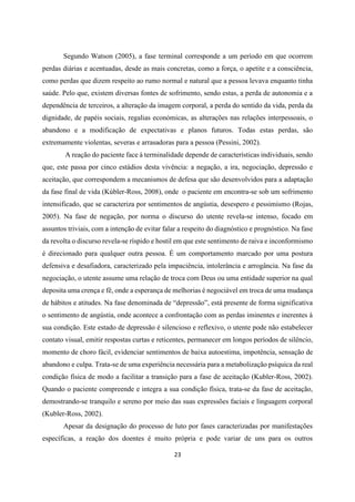 23
Segundo Watson (2005), a fase terminal corresponde a um período em que ocorrem
perdas diárias e acentuadas, desde as mais concretas, como a força, o apetite e a consciência,
como perdas que dizem respeito ao rumo normal e natural que a pessoa levava enquanto tinha
saúde. Pelo que, existem diversas fontes de sofrimento, sendo estas, a perda de autonomia e a
dependência de terceiros, a alteração da imagem corporal, a perda do sentido da vida, perda da
dignidade, de papéis sociais, regalias económicas, as alterações nas relações interpessoais, o
abandono e a modificação de expectativas e planos futuros. Todas estas perdas, são
extremamente violentas, severas e arrasadoras para a pessoa (Pessini, 2002).
A reação do paciente face à terminalidade depende de características individuais, sendo
que, este passa por cinco estádios desta vivência: a negação, a ira, negociação, depressão e
aceitação, que correspondem a mecanismos de defesa que são desenvolvidos para a adaptação
da fase final de vida (Kúbler-Ross, 2008), onde o paciente em encontra-se sob um sofrimento
intensificado, que se caracteriza por sentimentos de angústia, desespero e pessimismo (Rojas,
2005). Na fase de negação, por norma o discurso do utente revela-se intenso, focado em
assuntos triviais, com a intenção de evitar falar a respeito do diagnóstico e prognóstico. Na fase
da revolta o discurso revela-se ríspido e hostil em que este sentimento de raiva e inconformismo
é direcionado para qualquer outra pessoa. É um comportamento marcado por uma postura
defensiva e desafiadora, caracterizado pela impaciência, intolerância e arrogância. Na fase da
negociação, o utente assume uma relação de troca com Deus ou uma entidade superior na qual
deposita uma crença e fê, onde a esperança de melhorias é negociável em troca de uma mudança
de hábitos e atitudes. Na fase denominada de “depressão”, está presente de forma significativa
o sentimento de angústia, onde acontece a confrontação com as perdas iminentes e inerentes à
sua condição. Este estado de depressão é silencioso e reflexivo, o utente pode não estabelecer
contato visual, emitir respostas curtas e reticentes, permanecer em longos períodos de silêncio,
momento de choro fácil, evidenciar sentimentos de baixa autoestima, impotência, sensação de
abandono e culpa. Trata-se de uma experiência necessária para a metabolização psíquica da real
condição física de modo a facilitar a transição para a fase de aceitação (Kubler-Ross, 2002).
Quando o paciente compreende e integra a sua condição física, trata-se da fase de aceitação,
demostrando-se tranquilo e sereno por meio das suas expressões faciais e linguagem corporal
(Kubler-Ross, 2002).
Apesar da designação do processo de luto por fases caracterizadas por manifestações
específicas, a reação dos doentes é muito própria e pode variar de uns para os outros
 
