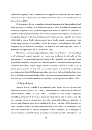 24
considerando questões como a personalidade e experiências anteriores. Por isso, torna-se
imprescindível que os profissionais de saúde se mantenham atentos aos comportamentos dos
doentes (Sousa, 2003).
Os doentes com doença avançada apresentam frequentemente a denominada dor total,
sendo que entre os sintomas psicossociais destacam-se: o medo da solidão, do abandono, da
interrupção de planos da vida, da perda das pessoas próximas, da dependência e da morte. O
estado de saúde em que se encontram pode conduzir a algumas preocupações, tais como, não
conseguirem despedir-se dos seus familiares, desenvolverem duvidas e questões em torno da
religiosidade e o facto de não saberem como é que a família reagirá à sua ausência. Neste
sentido, os pacientes procuram o alívio e controlo dos sintomas, o controlo sobre a própria vida,
não passar por um sofrimento prolongado, não significar uma sobrecarga para a família e
preservar a sua dignidade no fim de vida (Kovács, 2010).
O avançar do curso da doença implica que o utente encare diversas e variadas perdas, a
nível profissional, marital, paternal, entre ouros, que conduzem à elaboração do luto
antecipatório. O luto antecipatório permite elaborar a dor e estimular a comunicação. Com a
proximidade da morte é emergente uma comunicação efetiva, lidar com assuntos pendentes,
estabelecer prioridades, resgatar desejos, prazeres e valores da pessoa (Kóvacks, 2010). A
pessoa que se encontra na fase final da sua vida necessita essencialmente da presença,
acompanhamento, disponibilidade, compreensão e respeito por parte tanto dos familiares como
dos profissionais, aumentando a sua confiança e segurança nos cuidados e diminuindo o medo
do sofrimento e do abandono, possibilitando assim uma morte digna e serena (Moura, 2011).
1.3. Dor e sofrimento
A notícia de se ser portador de uma doença incurável altera a perceção e compreensão
da finitude como uma ameaça à sua existência, representando um estado intenso de sofrimento
(Arranz, Barbero, Barreto & Bayés, 2003). O sofrimento de uma situação irreparável,
irremediável e irreversível, provoca na pessoa um sentimento de falta de recursos para lidar
com a situação em que se encontra. Surge uma crise existencial à medida que o indivíduo vai
interiorizando o facto inevitável da proximidade do fim da sua vida (Baýes, 2006). O sofrimento
é uma experiência pessoal, individual e subjetiva de desconforto severo e extrema angústia, que
vem afetar a pessoa na sua unidade, integridade, coesão e coerência, isto é, ameaçando a
consciência de si, a identidade pessoal e o sentido de futuro (Cassel, 1991). Tratando-se de um
 